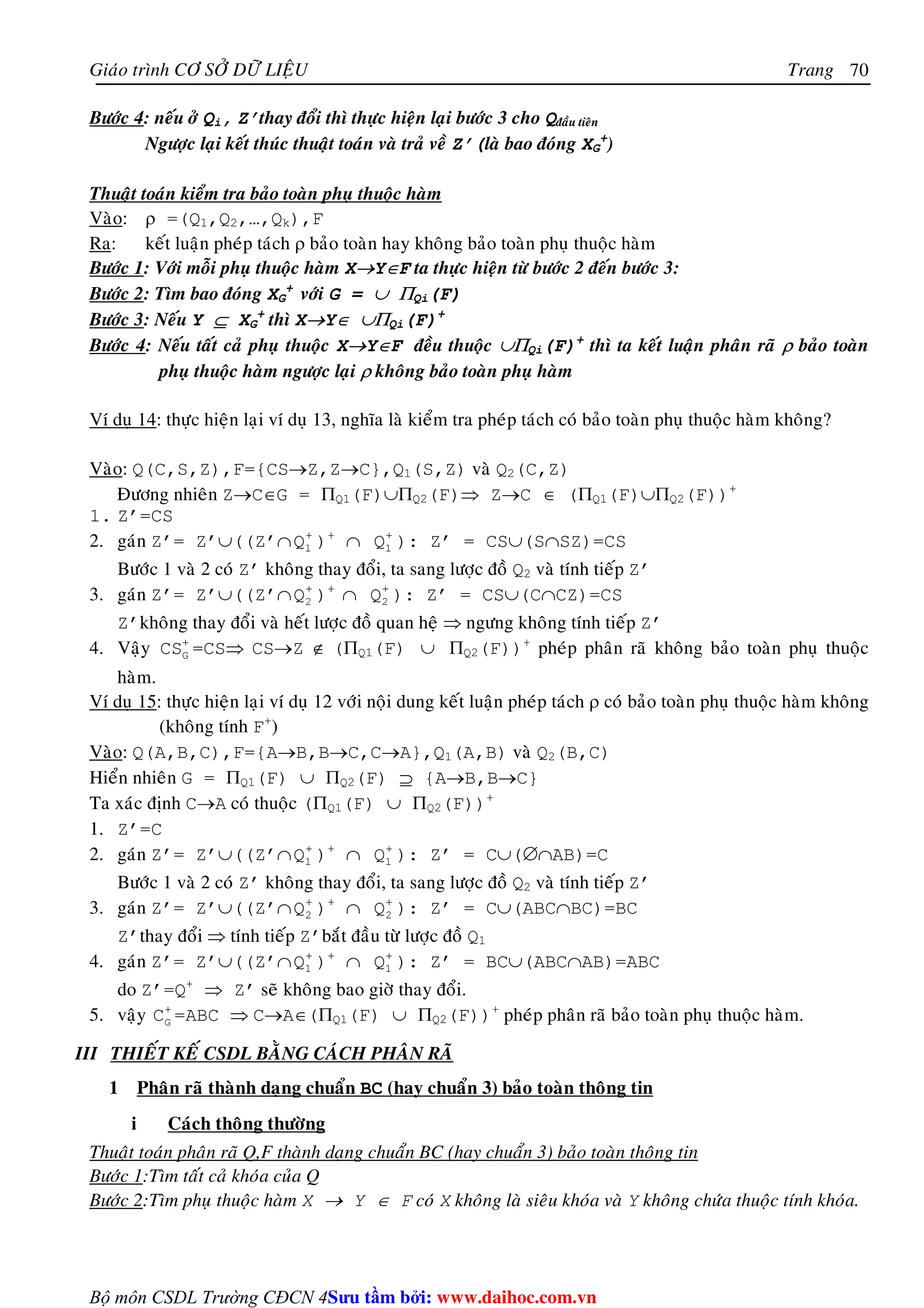 Giaùo trình CÔ SÔÛ DÖÕ LIEÄU Trang 
Bộ môn CSDL Trường CĐCN 4 
70 
Böôùc 4: neáu ôû Qi, Z’thay ñoåi thì thöïc hieän laïi böôùc 3 cho Qñaàu tieân 
Ngöôïc laïi keát thuùc thuaät toaùn vaø traû veà Z’(laø bao ñoùng XG 
+) 
Thuaät toaùn kieåm tra baûo toaøn phuï thuoäc haøm 
Vaøo: ρ =(Q1,Q2,…,Qk),F 
Ra: keát luaän pheùp taùch ρ baûo toaøn hay khoâng baûo toaøn phuï thuoäc haøm 
Böôùc 1: Vôùi moãi phuï thuoäc haøm X→Y∈F ta thöïc hieän töø böôùc 2 ñeán böôùc 3: 
Böôùc 2: Tìm bao ñoùng XG 
+ 
vôùi G = ∪ ΠQi(F) 
Böôùc 3: Neáu Y ⊆ XG 
+ thì X→Y∈ ∪ΠQi(F)+ 
Böôùc 4: Neáu taát caû phuï thuoäc X→Y∈F ñeàu thuoäc ∪ΠQi(F)+ thì ta keát luaän phaân raõ ρ baûo toaøn 
phuï thuoäc haøm ngöôïc laïi ρ khoâng baûo toaøn phuï haøm 
Ví duï 14: thöïc hieän laïi ví duï 13, nghóa laø kieåm tra pheùp taùch coù baûo toaøn phuï thuoäc haøm khoâng? 
Vaøo: Q(C,S,Z),F={CS→Z,Z→C},Q1(S,Z) vaø Q2(C,Z) 
Ñöông nhieân Z→C∈G = ΠQ1(F)∪ΠQ2(F)⇒ Z→C ∈ (ΠQ1(F)∪ΠQ2(F))+ 
1. Z’=CS 
2. gaùn Z’= Z’∪((Z’∩ + 
1 Q )+ ∩ + 
1 Q ): Z’ = CS∪(S∩SZ)=CS 
Böôùc 1 vaø 2 coù Z’ khoâng thay ñoåi, ta sang löôïc ñoà Q2 vaø tính tieáp Z’ 
3. gaùn Z’= Z’∪((Z’∩ + 
2 Q )+ ∩ + 
2 Q ): Z’ = CS∪(C∩CZ)=CS 
Z’khoâng thay ñoåi vaø heát löôïc ñoà quan heä ⇒ ngöng khoâng tính tieáp Z’ 
4. Vaäy + 
G CS =CS⇒ CS→Z ∉ (ΠQ1(F) ∪ ΠQ2(F))+ pheùp phaân raõ khoâng baûo toaøn phuï thuoäc 
haøm. 
Ví duï 15: thöïc hieän laïi ví duï 12 vôùi noäi dung keát luaän pheùp taùch ρ coù baûo toaøn phuï thuoäc haøm khoâng 
(khoâng tính F+) 
Vaøo: Q(A,B,C),F={A→B,B→C,C→A},Q1(A,B) vaø Q2(B,C) 
Hieån nhieân G = ΠQ1(F) ∪ ΠQ2(F) ⊇ {A→B,B→C} 
Ta xaùc ñònh C→A coù thuoäc (ΠQ1(F) ∪ ΠQ2(F))+ 
1. Z’=C 
2. gaùn Z’= Z’∪((Z’∩ + 
1 Q )+ ∩ + 
1 Q ): Z’ = C∪(∅∩AB)=C 
Böôùc 1 vaø 2 coù Z’ khoâng thay ñoåi, ta sang löôïc ñoà Q2 vaø tính tieáp Z’ 
3. gaùn Z’= Z’∪((Z’∩ + 
2 Q )+ ∩ + 
2 Q ): Z’ = C∪(ABC∩BC)=BC 
Z’thay ñoåi ⇒ tính tieáp Z’baét ñaàu töø löôïc ñoà Q1 
4. gaùn Z’= Z’∪((Z’∩ + 
1 Q )+ ∩ + 
1 Q ): Z’ = BC∪(ABC∩AB)=ABC 
do Z’=Q+ ⇒ Z’ seõ khoâng bao giôø thay ñoåi. 
5. vaäy + 
G C =ABC ⇒ C→A∈(ΠQ1(F) ∪ ΠQ2(F))+ pheùp phaân raõ baûo toaøn phuï thuoäc haøm. 
III THIEÁT KEÁ CSDL BAÈNG CAÙCH PHAÂN RAÕ 
1 Phaân raõ thaønh daïng chuaån BC (hay chuaån 3) baûo toaøn thoâng tin 
i Caùch thoâng thöôøng 
Thuaät toaùn phaân raõ Q,F thaønh daïng chuaån BC (hay chuaån 3) baûo toaøn thoâng tin 
Böôùc 1:Tìm taát caû khoùa cuûa Q 
Böôùc 2:Tìm phuï thuoäc haøm X → Y ∈ F coù X khoâng laø sieâu khoùa vaø Y khoâng chöùa thuoäc tính khoùa. 
Su tâm bi: www.daihoc.com.vn 
 
