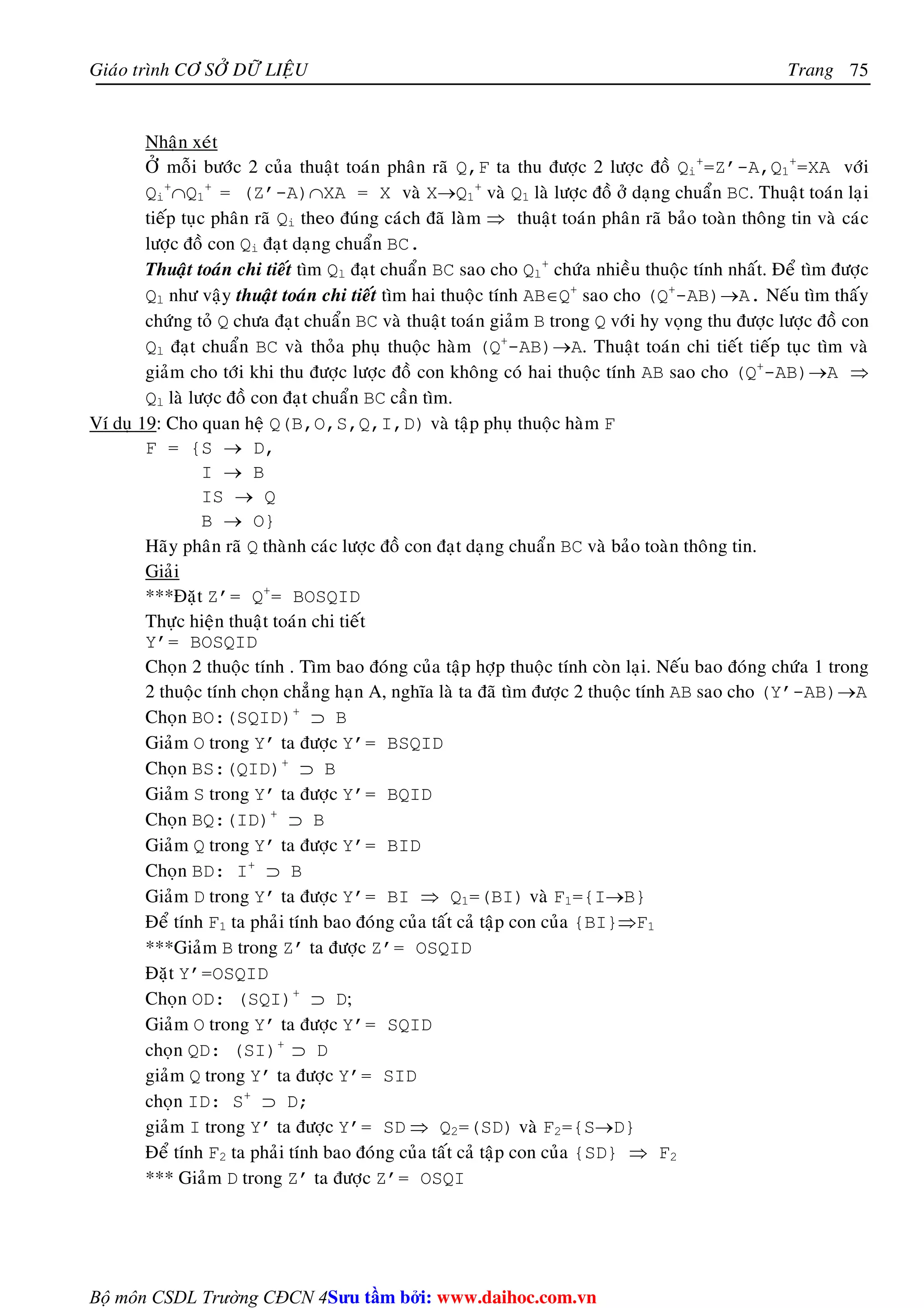 Giaùo trình CÔ SÔÛ DÖÕ LIEÄU Trang 
Bộ môn CSDL Trường CĐCN 4 
75 
Nhaän xeùt 
ÔÛ moãi böôùc 2 cuûa thuaät toaùn phaân raõ Q,F ta thu ñöôïc 2 löôïc ñoà Qi 
+=Z’-A,Q1 
+=XA vôùi 
Qi 
+∩Q1 
+ = (Z’-A)∩XA = X vaø X→Q1 
+ vaø Q1 laø löôïc ñoà ôû daïng chuaån BC. Thuaät toaùn laïi 
tieáp tuïc phaân raõ Qi theo ñuùng caùch ñaõ laøm ⇒ thuaät toaùn phaân raõ baûo toaøn thoâng tin vaø caùc 
löôïc ñoà con Qi ñaït daïng chuaån BC. 
Thuaät toaùn chi tieát tìm Ql ñaït chuaån BC sao cho Ql 
+ chöùa nhieàu thuoäc tính nhaát. Ñeå tìm ñöôïc 
Ql nhö vaäy thuaät toaùn chi tieát tìm hai thuoäc tính AB∈Q+ sao cho (Q+-AB)→A. Neáu tìm thaáy 
chöùng toû Q chöa ñaït chuaån BC vaø thuaät toaùn giaûm B trong Q vôùi hy voïng thu ñöôïc löôïc ñoà con 
Ql ñaït chuaån BC vaø thoûa phuï thuoäc haøm (Q+-AB)→A. Thuaät toaùn chi tieát tieáp tuïc tìm vaø 
giaûm cho tôùi khi thu ñöôïc löôïc ñoà con khoâng coù hai thuoäc tính AB sao cho (Q+-AB)→A ⇒ 
Ql laø löôïc ñoà con ñaït chuaån BC caàn tìm. 
Ví duï 19: Cho quan heä Q(B,O,S,Q,I,D) vaø taäp phuï thuoäc haøm F 
F = {S → D, 
I → B 
IS → Q 
B → O} 
Haõy phaân raõ Q thaønh caùc löôïc ñoà con ñaït daïng chuaån BC vaø baûo toaøn thoâng tin. 
Giaûi 
***Ñaët Z’= Q+= BOSQID 
Thöïc hieän thuaät toaùn chi tieát 
Y’= BOSQID 
Choïn 2 thuoäc tính . Tìm bao ñoùng cuûa taäp hôïp thuoäc tính coøn laïi. Neáu bao ñoùng chöùa 1 trong 
2 thuoäc tính choïn chaúng haïn A, nghóa laø ta ñaõ tìm ñöôïc 2 thuoäc tính AB sao cho (Y’-AB)→A 
Choïn BO:(SQID)+ ⊃ B 
Giaûm O trong Y’ ta ñöôïc Y’= BSQID 
Choïn BS:(QID)+ ⊃ B 
Giaûm S trong Y’ ta ñöôïc Y’= BQID 
Choïn BQ:(ID)+ ⊃ B 
Giaûm Q trong Y’ ta ñöôïc Y’= BID 
Choïn BD: I+ ⊃ B 
Giaûm D trong Y’ ta ñöôïc Y’= BI ⇒ Q1=(BI) vaø F1={I→B} 
Ñeå tính F1 ta phaûi tính bao ñoùng cuûa taát caû taäp con cuûa {BI}⇒F1 
***Giaûm B trong Z’ ta ñöôïc Z’= OSQID 
Ñaët Y’=OSQID 
Choïn OD: (SQI)+ ⊃ D; 
Giaûm O trong Y’ ta ñöôïc Y’= SQID 
choïn QD: (SI)+ ⊃ D 
giaûm Q trong Y’ ta ñöôïc Y’= SID 
choïn ID: S+ ⊃ D; 
giaûm I trong Y’ ta ñöôïc Y’= SD ⇒ Q2=(SD) vaø F2={S→D} 
Ñeå tính F2 ta phaûi tính bao ñoùng cuûa taát caû taäp con cuûa {SD} ⇒ F2 
*** Giaûm D trong Z’ ta ñöôïc Z’= OSQI 
Su tâm bi: www.daihoc.com.vn 
 