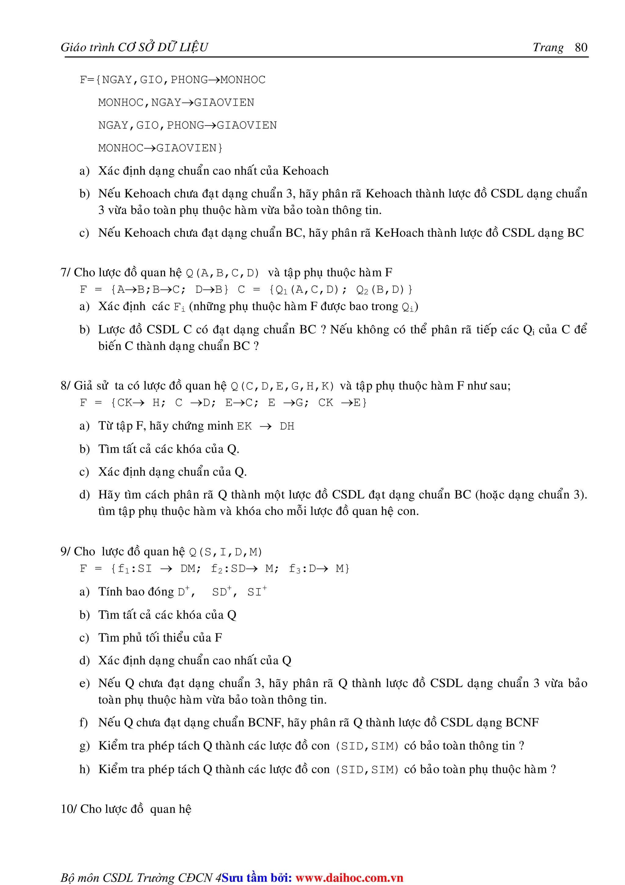 Giaùo trình CÔ SÔÛ DÖÕ LIEÄU Trang 
Bộ môn CSDL Trường CĐCN 4 
80 
F={NGAY,GIO,PHONG→MONHOC 
MONHOC,NGAY→GIAOVIEN 
NGAY,GIO,PHONG→GIAOVIEN 
MONHOC→GIAOVIEN} 
a) Xaùc ñònh daïng chuaån cao nhaát cuûa Kehoach 
b) Neáu Kehoach chöa ñaït daïng chuaån 3, haõy phaân raõ Kehoach thaønh löôïc ñoà CSDL daïng chuaån 
3 vöøa baûo toaøn phuï thuoäc haøm vöøa baûo toaøn thoâng tin. 
c) Neáu Kehoach chöa ñaït daïng chuaån BC, haõy phaân raõ KeHoach thaønh löôïc ñoà CSDL daïng BC 
7/ Cho löôïc ñoà quan heä Q(A,B,C,D) vaø taäp phuï thuoäc haøm F 
F = {A→B;B→C; D→B} C = {Q1(A,C,D); Q2(B,D)} 
a) Xaùc ñònh caùc Fi (nhöõng phuï thuoäc haøm F ñöôïc bao trong Qi) 
b) Löôïc ñoà CSDL C coù ñaït daïng chuaån BC ? Neáu khoâng coù theå phaân raõ tieáp caùc Qi cuûa C ñeå 
bieán C thaønh daïng chuaån BC ? 
8/ Giaû söû ta coù löôïc ñoà quan heä Q(C,D,E,G,H,K) vaø taäp phuï thuoäc haøm F nhö sau; 
F = {CK→ H; C →D; E→C; E →G; CK →E} 
a) Töø taäp F, haõy chöùng minh EK → DH 
b) Tìm taát caû caùc khoùa cuûa Q. 
c) Xaùc ñònh daïng chuaån cuûa Q. 
d) Haõy tìm caùch phaân raõ Q thaønh moät löôïc ñoà CSDL ñaït daïng chuaån BC (hoaëc daïng chuaån 3). 
tìm taäp phuï thuoäc haøm vaø khoùa cho moãi löôïc ñoà quan heä con. 
9/ Cho löôïc ñoà quan heä Q(S,I,D,M) 
F = {f1:SI → DM; f2:SD→ M; f3:D→ M} 
a) Tính bao ñoùng D+, SD+, SI+ 
b) Tìm taát caû caùc khoùa cuûa Q 
c) Tìm phuû toái thieåu cuûa F 
d) Xaùc ñònh daïng chuaån cao nhaát cuûa Q 
e) Neáu Q chöa ñaït daïng chuaån 3, haõy phaân raõ Q thaønh löôïc ñoà CSDL daïng chuaån 3 vöøa baûo 
toaøn phuï thuoäc haøm vöøa baûo toaøn thoâng tin. 
f) Neáu Q chöa ñaït daïng chuaån BCNF, haõy phaân raõ Q thaønh löôïc ñoà CSDL daïng BCNF 
g) Kieåm tra pheùp taùch Q thaønh caùc löôïc ñoà con (SID,SIM) coù baûo toaøn thoâng tin ? 
h) Kieåm tra pheùp taùch Q thaønh caùc löôïc ñoà con (SID,SIM) coù baûo toaøn phuï thuoäc haøm ? 
10/ Cho löôïc ñoà quan heä 
Su tâm bi: www.daihoc.com.vn 
 