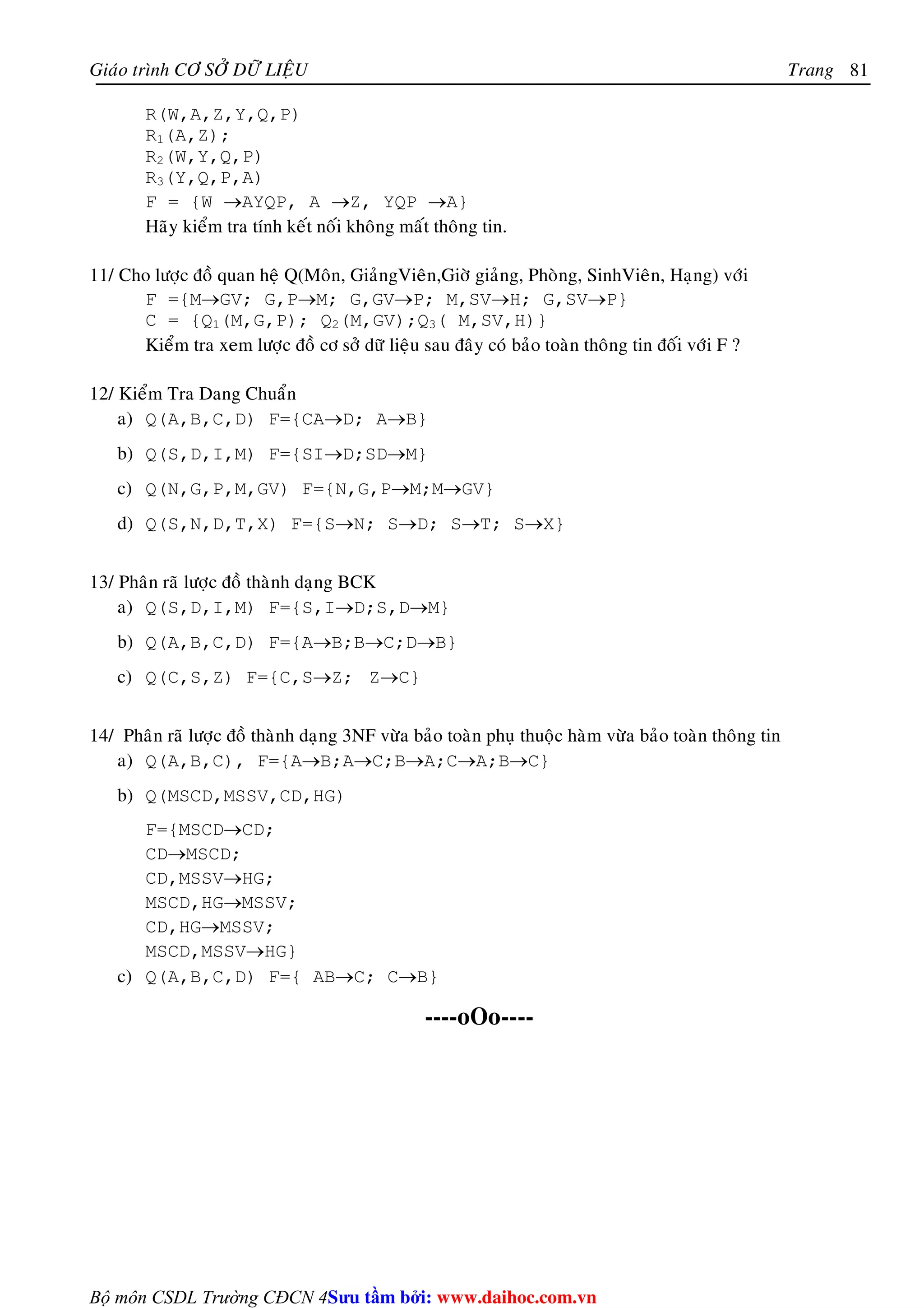 Giaùo trình CÔ SÔÛ DÖÕ LIEÄU Trang 
Bộ môn CSDL Trường CĐCN 4 
81 
R(W,A,Z,Y,Q,P) 
R1(A,Z); 
R2(W,Y,Q,P) 
R3(Y,Q,P,A) 
F = {W →AYQP, A →Z, YQP →A} 
Haõy kieåm tra tính keát noái khoâng maát thoâng tin. 
11/ Cho löôïc ñoà quan heä Q(Moân, GiaûngVieân,Giôø giaûng, Phoøng, SinhVieân, Haïng) vôùi 
F ={M→GV; G,P→M; G,GV→P; M,SV→H; G,SV→P} 
C = {Q1(M,G,P); Q2(M,GV);Q3( M,SV,H)} 
Kieåm tra xem löôïc ñoà cô sôû döõ lieäu sau ñaây coù baûo toaøn thoâng tin ñoái vôùi F ? 
12/ Kieåm Tra Dang Chuaån 
a) Q(A,B,C,D) F={CA→D; A→B} 
b) Q(S,D,I,M) F={SI→D;SD→M} 
c) Q(N,G,P,M,GV) F={N,G,P→M;M→GV} 
d) Q(S,N,D,T,X) F={S→N; S→D; S→T; S→X} 
13/ Phaân raõ löôïc ñoà thaønh daïng BCK 
a) Q(S,D,I,M) F={S,I→D;S,D→M} 
b) Q(A,B,C,D) F={A→B;B→C;D→B} 
c) Q(C,S,Z) F={C,S→Z; Z→C} 
14/ Phaân raõ löôïc ñoà thaønh daïng 3NF vöøa baûo toaøn phuï thuoäc haøm vöøa baûo toaøn thoâng tin 
a) Q(A,B,C), F={A→B;A→C;B→A;C→A;B→C} 
b) Q(MSCD,MSSV,CD,HG) 
F={MSCD→CD; 
CD→MSCD; 
CD,MSSV→HG; 
MSCD,HG→MSSV; 
CD,HG→MSSV; 
MSCD,MSSV→HG} 
c) Q(A,B,C,D) F={ AB→C; C→B} 
----oOo---- 
Su tâm bi: www.daihoc.com.vn 
 