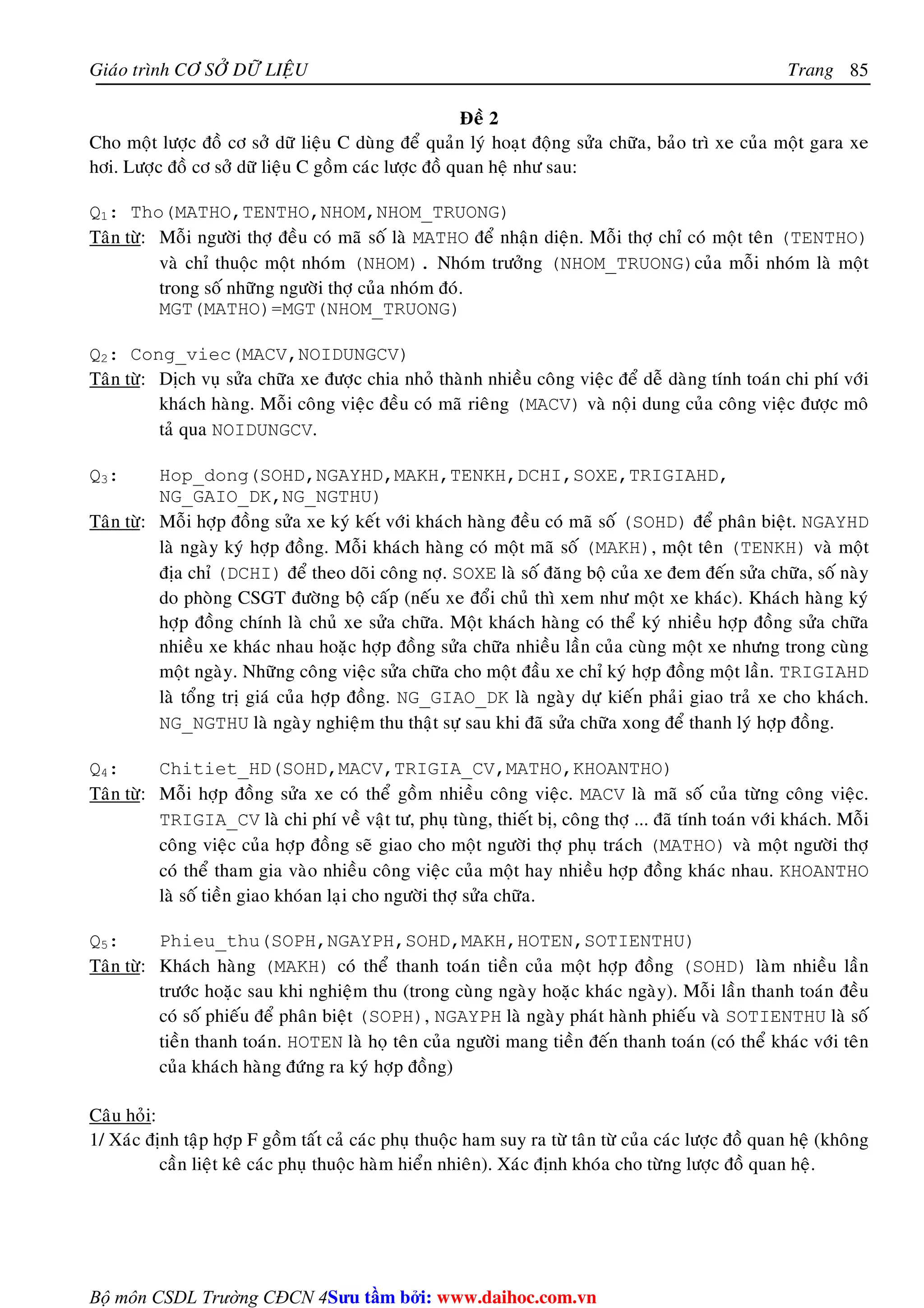 Giaùo trình CÔ SÔÛ DÖÕ LIEÄU Trang 
Bộ môn CSDL Trường CĐCN 4 
85 
Ñeà 2 
Cho moät löôïc ñoà cô sôû döõ lieäu C duøng ñeå quaûn lyù hoaït ñoäng söûa chöõa, baûo trì xe cuûa moät gara xe 
hôi. Löôïc ñoà cô sôû döõ lieäu C goàm caùc löôïc ñoà quan heä nhö sau: 
Q1: Tho(MATHO,TENTHO,NHOM,NHOM_TRUONG) 
Taân töø: Moãi ngöôøi thôï ñeàu coù maõ soá laø MATHO ñeå nhaän dieän. Moãi thôï chæ coù moät teân (TENTHO) 
vaø chæ thuoäc moät nhoùm (NHOM). Nhoùm tröôûng (NHOM_TRUONG)cuûa moãi nhoùm laø moät 
trong soá nhöõng ngöôøi thôï cuûa nhoùm ñoù. 
MGT(MATHO)=MGT(NHOM_TRUONG) 
Q2: Cong_viec(MACV,NOIDUNGCV) 
Taân töø: Dòch vuï söûa chöõa xe ñöôïc chia nhoû thaønh nhieàu coâng vieäc ñeå deã daøng tính toaùn chi phí vôùi 
khaùch haøng. Moãi coâng vieäc ñeàu coù maõ rieâng (MACV) vaø noäi dung cuûa coâng vieäc ñöôïc moâ 
taû qua NOIDUNGCV. 
Q3: Hop_dong(SOHD,NGAYHD,MAKH,TENKH,DCHI,SOXE,TRIGIAHD, 
NG_GAIO_DK,NG_NGTHU) 
Taân töø: Moãi hôïp ñoàng söûa xe kyù keát vôùi khaùch haøng ñeàu coù maõ soá (SOHD) ñeå phaân bieät. NGAYHD 
laø ngaøy kyù hôïp ñoàng. Moãi khaùch haøng coù moät maõ soá (MAKH), moät teân (TENKH) vaø moät 
ñòa chæ (DCHI) ñeå theo doõi coâng nôï. SOXE laø soá ñaêng boä cuûa xe ñem ñeán söûa chöõa, soá naøy 
do phoøng CSGT ñöôøng boä caáp (neáu xe ñoåi chuû thì xem nhö moät xe khaùc). Khaùch haøng kyù 
hôïp ñoàng chính laø chuû xe söûa chöõa. Moät khaùch haøng coù theå kyù nhieàu hôïp ñoàng söûa chöõa 
nhieàu xe khaùc nhau hoaëc hôïp ñoàng söûa chöõa nhieàu laàn cuûa cuøng moät xe nhöng trong cuøng 
moät ngaøy. Nhöõng coâng vieäc söûa chöõa cho moät ñaàu xe chæ kyù hôïp ñoàng moät laàn. TRIGIAHD 
laø toång trò giaù cuûa hôïp ñoàng. NG_GIAO_DK laø ngaøy döï kieán phaûi giao traû xe cho khaùch. 
NG_NGTHU laø ngaøy nghieäm thu thaät söï sau khi ñaõ söûa chöõa xong ñeå thanh lyù hôïp ñoàng. 
Q4: Chitiet_HD(SOHD,MACV,TRIGIA_CV,MATHO,KHOANTHO) 
Taân töø: Moãi hôïp ñoàng söûa xe coù theå goàm nhieàu coâng vieäc. MACV laø maõ soá cuûa töøng coâng vieäc. 
TRIGIA_CV laø chi phí veà vaät tö, phuï tuøng, thieát bò, coâng thôï ... ñaõ tính toaùn vôùi khaùch. Moãi 
coâng vieäc cuûa hôïp ñoàng seõ giao cho moät ngöôøi thôï phuï traùch (MATHO) vaø moät ngöôøi thôï 
coù theå tham gia vaøo nhieàu coâng vieäc cuûa moät hay nhieàu hôïp ñoàng khaùc nhau. KHOANTHO 
laø soá tieàn giao khoùan laïi cho ngöôøi thôï söûa chöõa. 
Q5: Phieu_thu(SOPH,NGAYPH,SOHD,MAKH,HOTEN,SOTIENTHU) 
Taân töø: Khaùch haøng (MAKH) coù theå thanh toaùn tieàn cuûa moät hôïp ñoàng (SOHD) laøm nhieàu laàn 
tröôùc hoaëc sau khi nghieäm thu (trong cuøng ngaøy hoaëc khaùc ngaøy). Moãi laàn thanh toaùn ñeàu 
coù soá phieáu ñeå phaân bieät (SOPH), NGAYPH laø ngaøy phaùt haønh phieáu vaø SOTIENTHU laø soá 
tieàn thanh toaùn. HOTEN laø hoï teân cuûa ngöôøi mang tieàn ñeán thanh toaùn (coù theå khaùc vôùi teân 
cuûa khaùch haøng ñöùng ra kyù hôïp ñoàng) 
Caâu hoûi: 
1/ Xaùc ñònh taäp hôïp F goàm taát caû caùc phuï thuoäc ham suy ra töø taân töø cuûa caùc löôïc ñoà quan heä (khoâng 
caàn lieät keâ caùc phuï thuoäc haøm hieån nhieân). Xaùc ñònh khoùa cho töøng löôïc ñoà quan heä. 
Su tâm bi: www.daihoc.com.vn 
 
