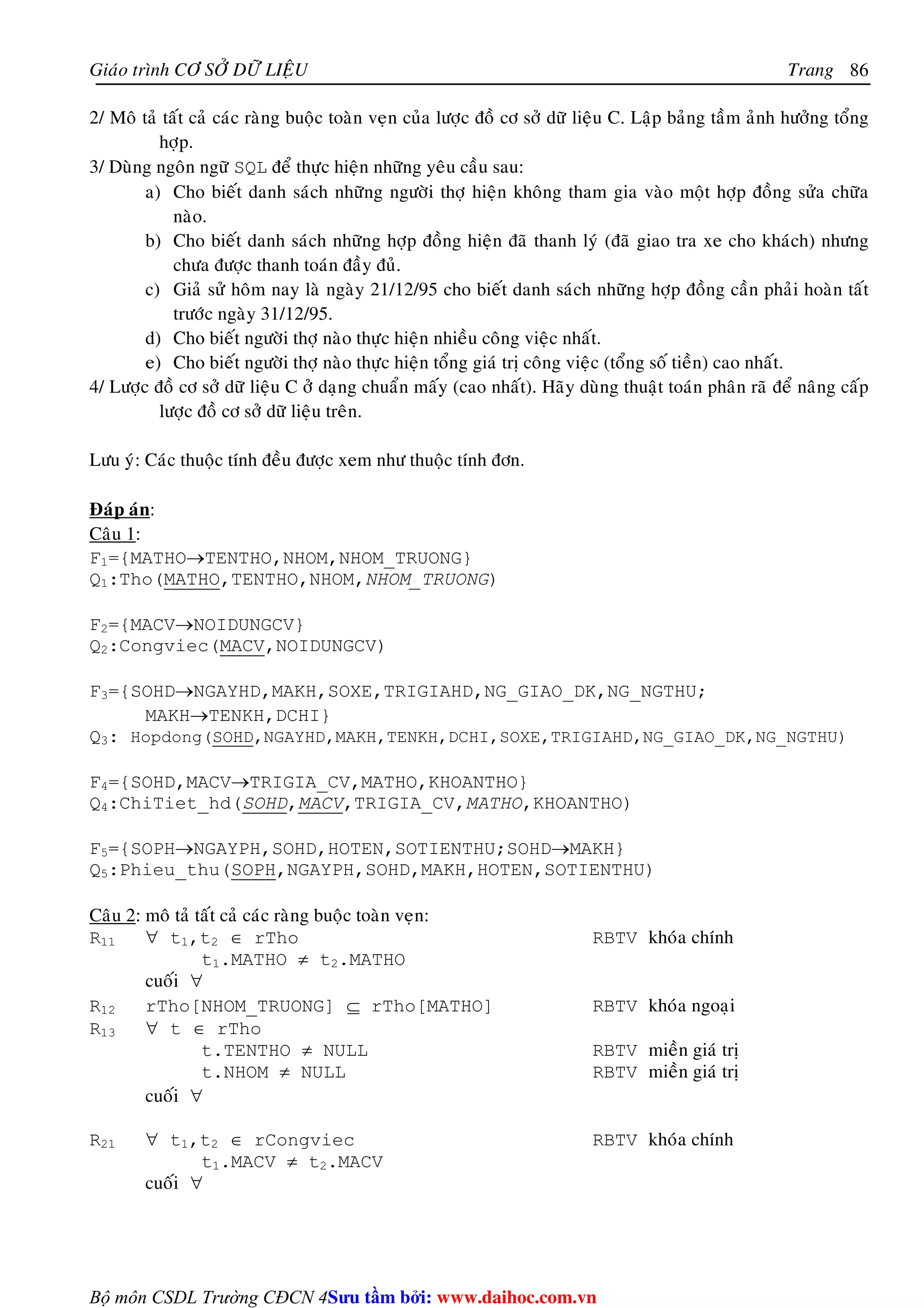 Giaùo trình CÔ SÔÛ DÖÕ LIEÄU Trang 
Bộ môn CSDL Trường CĐCN 4 
86 
2/ Moâ taû taát caû caùc raøng buoäc toaøn veïn cuûa löôïc ñoà cô sôû döõ lieäu C. Laäp baûng taàm aûnh höôûng toång 
hôïp. 
3/ Duøng ngoân ngöõ SQL ñeå thöïc hieän nhöõng yeâu caàu sau: 
a) Cho bieát danh saùch nhöõng ngöôøi thôï hieän khoâng tham gia vaøo moät hôïp ñoàng söûa chöõa 
naøo. 
b) Cho bieát danh saùch nhöõng hôïp ñoàng hieän ñaõ thanh lyù (ñaõ giao tra xe cho khaùch) nhöng 
chöa ñöôïc thanh toaùn ñaày ñuû. 
c) Giaû söû hoâm nay laø ngaøy 21/12/95 cho bieát danh saùch nhöõng hôïp ñoàng caàn phaûi hoaøn taát 
tröôùc ngaøy 31/12/95. 
d) Cho bieát ngöôøi thôï naøo thöïc hieän nhieàu coâng vieäc nhaát. 
e) Cho bieát ngöôøi thôï naøo thöïc hieän toång giaù trò coâng vieäc (toång soá tieàn) cao nhaát. 
4/ Löôïc ñoà cô sôû döõ lieäu C ôû daïng chuaån maáy (cao nhaát). Haõy duøng thuaät toaùn phaân raõ ñeå naâng caáp 
löôïc ñoà cô sôû döõ lieäu treân. 
Löu yù: Caùc thuoäc tính ñeàu ñöôïc xem nhö thuoäc tính ñôn. 
Ñaùp aùn: 
Caâu 1: 
F1={MATHO→TENTHO,NHOM,NHOM_TRUONG} 
Q1:Tho(MATHO,TENTHO,NHOM,NHOM_TRUONG) 
F2={MACV→NOIDUNGCV} 
Q2:Congviec(MACV,NOIDUNGCV) 
F3={SOHD→NGAYHD,MAKH,SOXE,TRIGIAHD,NG_GIAO_DK,NG_NGTHU; 
MAKH→TENKH,DCHI} 
Q3: Hopdong(SOHD,NGAYHD,MAKH,TENKH,DCHI,SOXE,TRIGIAHD,NG_GIAO_DK,NG_NGTHU) 
F4={SOHD,MACV→TRIGIA_CV,MATHO,KHOANTHO} 
Q4:ChiTiet_hd(SOHD,MACV,TRIGIA_CV,MATHO,KHOANTHO) 
F5={SOPH→NGAYPH,SOHD,HOTEN,SOTIENTHU;SOHD→MAKH} 
Q5:Phieu_thu(SOPH,NGAYPH,SOHD,MAKH,HOTEN,SOTIENTHU) 
Caâu 2: moâ taû taát caû caùc raøng buoäc toaøn veïn: 
R11 ∀ t1,t2 ∈ rTho RBTV khoùa chính 
t1.MATHO ≠ t2.MATHO 
cuoái ∀ 
R12 rTho[NHOM_TRUONG] ⊆ rTho[MATHO] RBTV khoùa ngoaïi 
R13 ∀ t ∈ rTho 
t.TENTHO ≠ NULL RBTV mieàn giaù trò 
t.NHOM ≠ NULL RBTV mieàn giaù trò 
cuoái ∀ 
R21 ∀ t1,t2 ∈ rCongviec RBTV khoùa chính 
t1.MACV ≠ t2.MACV 
cuoái ∀ 
Su tâm bi: www.daihoc.com.vn 
 