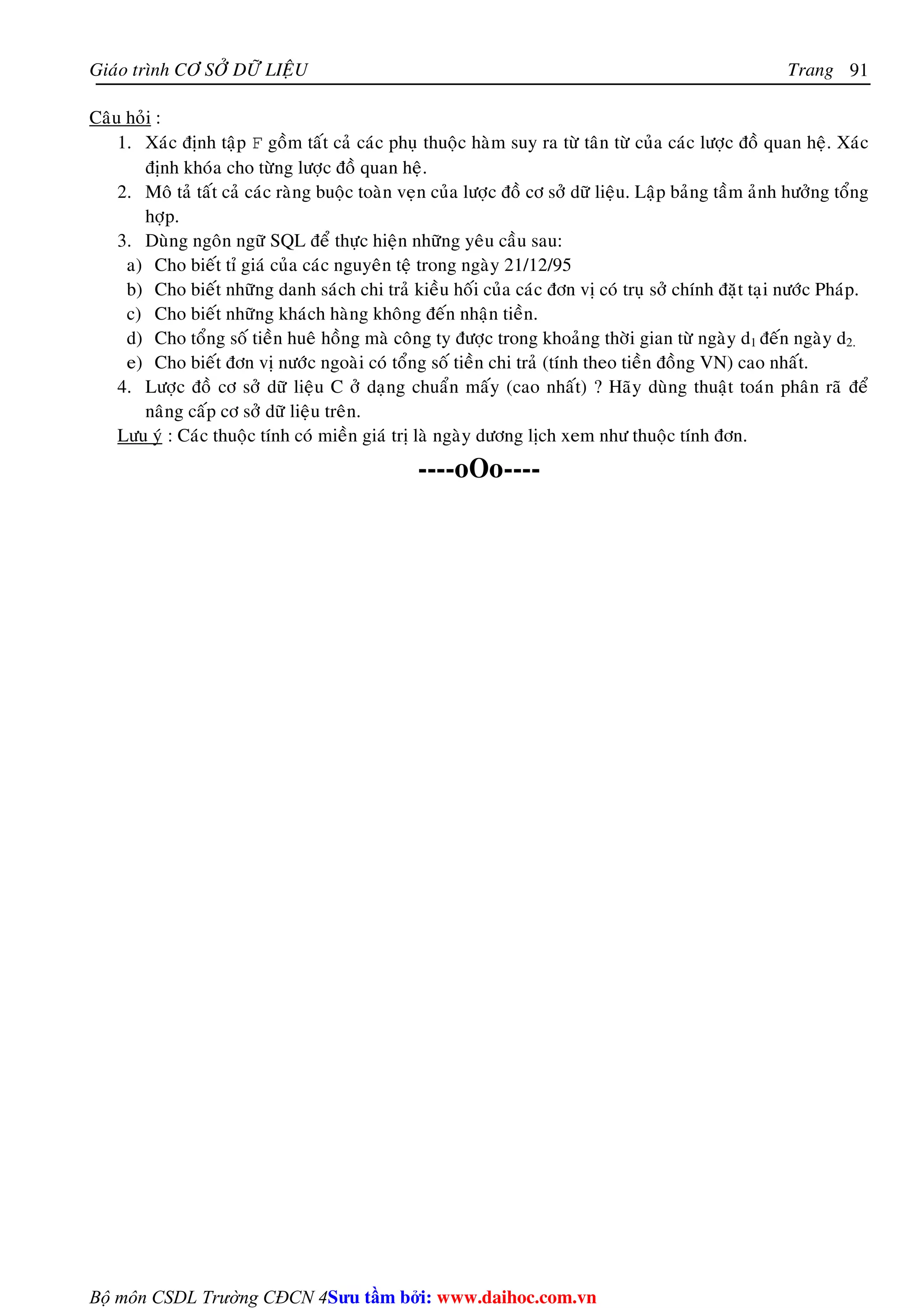 Giaùo trình CÔ SÔÛ DÖÕ LIEÄU Trang 
Bộ môn CSDL Trường CĐCN 4 
91 
Caâu hoûi : 
1. Xaùc ñònh taäp F goàm taát caû caùc phuï thuoäc haøm suy ra töø taân töø cuûa caùc löôïc ñoà quan heä. Xaùc 
ñònh khoùa cho töøng löôïc ñoà quan heä. 
2. Moâ taû taát caû caùc raøng buoäc toaøn veïn cuûa löôïc ñoà cô sôû döõ lieäu. Laäp baûng taàm aûnh höôûng toång 
hôïp. 
3. Duøng ngoân ngöõ SQL ñeå thöïc hieän nhöõng yeâu caàu sau: 
a) Cho bieát tæ giaù cuûa caùc nguyeân teä trong ngaøy 21/12/95 
b) Cho bieát nhöõng danh saùch chi traû kieàu hoái cuûa caùc ñôn vò coù truï sôû chính ñaët taïi nöôùc Phaùp. 
c) Cho bieát nhöõng khaùch haøng khoâng ñeán nhaän tieàn. 
d) Cho toång soá tieàn hueâ hoàng maø coâng ty ñöôïc trong khoaûng thôøi gian töø ngaøy d1 ñeán ngaøy d2. 
e) Cho bieát ñôn vò nöôùc ngoaøi coù toång soá tieàn chi traû (tính theo tieàn ñoàng VN) cao nhaát. 
4. Löôïc ñoà cô sôû döõ lieäu C ôû daïng chuaån maáy (cao nhaát) ? Haõy duøng thuaät toaùn phaân raõ ñeå 
naâng caáp cô sôû döõ lieäu treân. 
Löu yù : Caùc thuoäc tính coù mieàn giaù trò laø ngaøy döông lòch xem nhö thuoäc tính ñôn. 
----oOo---- 
Su tâm bi: www.daihoc.com.vn 
 