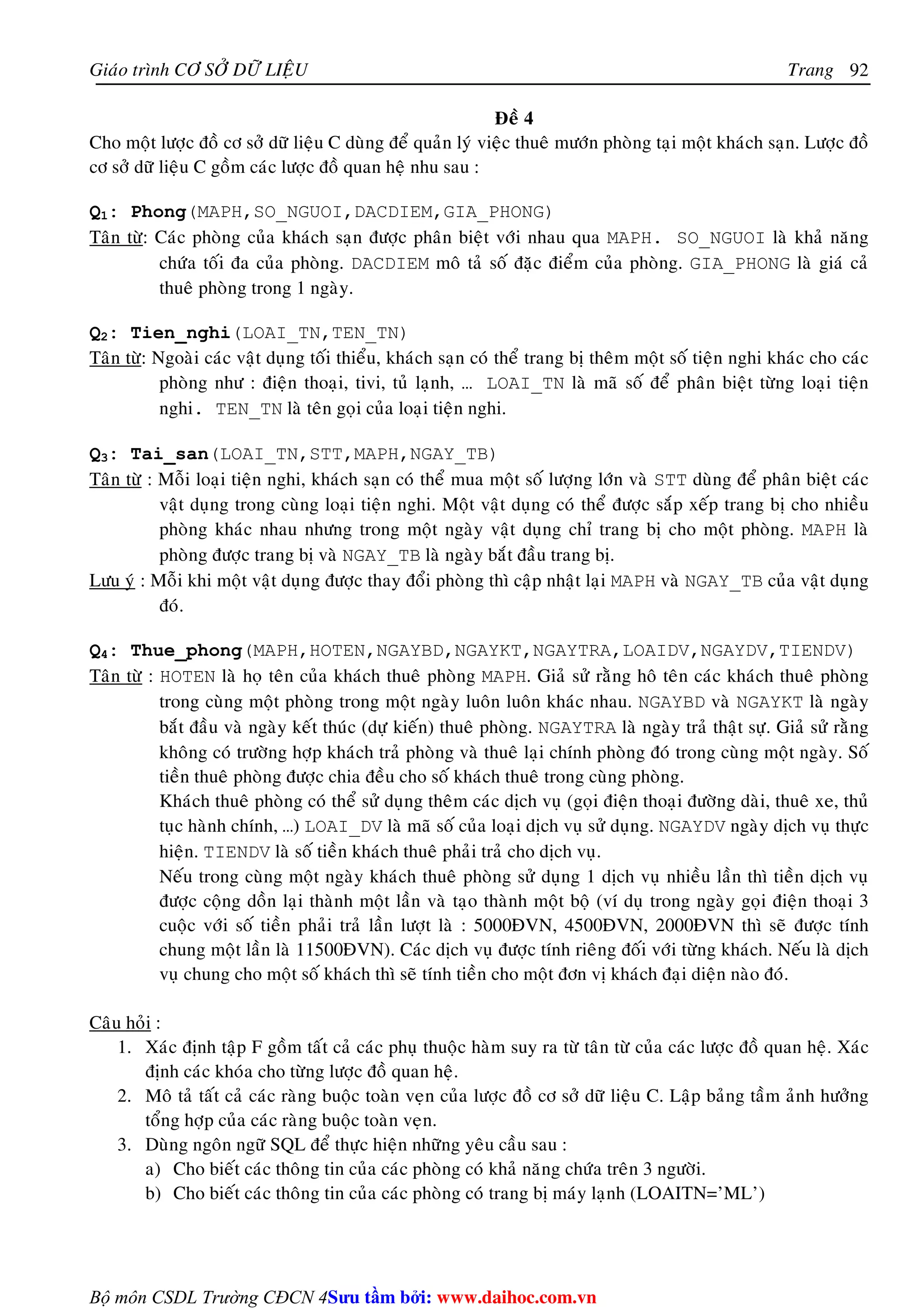 Giaùo trình CÔ SÔÛ DÖÕ LIEÄU Trang 
Bộ môn CSDL Trường CĐCN 4 
92 
Ñeà 4 
Cho moät löôïc ñoà cô sôû döõ lieäu C duøng ñeå quaûn lyù vieäc thueâ möôùn phoøng taïi moät khaùch saïn. Löôïc ñoà 
cô sôû döõ lieäu C goàm caùc löôïc ñoà quan heä nhu sau : 
Q1: Phong(MAPH,SO_NGUOI,DACDIEM,GIA_PHONG) 
Taân töø: Caùc phoøng cuûa khaùch saïn ñöôïc phaân bieät vôùi nhau qua MAPH. SO_NGUOI laø khaû naêng 
chöùa toái ña cuûa phoøng. DACDIEM moâ taû soá ñaëc ñieåm cuûa phoøng. GIA_PHONG laø giaù caû 
thueâ phoøng trong 1 ngaøy. 
Q2: Tien_nghi(LOAI_TN,TEN_TN) 
Taân töø: Ngoaøi caùc vaät duïng toái thieåu, khaùch saïn coù theå trang bò theâm moät soá tieän nghi khaùc cho caùc 
phoøng nhö : ñieän thoaïi, tivi, tuû laïnh, … LOAI_TN laø maõ soá ñeå phaân bieät töøng loaïi tieän 
nghi. TEN_TN laø teân goïi cuûa loaïi tieän nghi. 
Q3: Tai_san(LOAI_TN,STT,MAPH,NGAY_TB) 
Taân töø : Moãi loaïi tieän nghi, khaùch saïn coù theå mua moät soá löôïng lôùn vaø STT duøng ñeå phaân bieät caùc 
vaät duïng trong cuøng loaïi tieän nghi. Moät vaät duïng coù theå ñöôïc saép xeáp trang bò cho nhieàu 
phoøng khaùc nhau nhöng trong moät ngaøy vaät duïng chæ trang bò cho moät phoøng. MAPH laø 
phoøng ñöôïc trang bò vaø NGAY_TB laø ngaøy baét ñaàu trang bò. 
Löu yù : Moãi khi moät vaät duïng ñöôïc thay ñoåi phoøng thì caäp nhaät laïi MAPH vaø NGAY_TB cuûa vaät duïng 
ñoù. 
Q4: Thue_phong(MAPH,HOTEN,NGAYBD,NGAYKT,NGAYTRA,LOAIDV,NGAYDV,TIENDV) 
Taân töø : HOTEN laø hoï teân cuûa khaùch thueâ phoøng MAPH. Giaû söû raèng hoâ teân caùc khaùch thueâ phoøng 
trong cuøng moät phoøng trong moät ngaøy luoân luoân khaùc nhau. NGAYBD vaø NGAYKT laø ngaøy 
baét ñaàu vaø ngaøy keát thuùc (döï kieán) thueâ phoøng. NGAYTRA laø ngaøy traû thaät söï. Giaû söû raèng 
khoâng coù tröôøng hôïp khaùch traû phoøng vaø thueâ laïi chính phoøng ñoù trong cuøng moät ngaøy. Soá 
tieàn thueâ phoøng ñöôïc chia ñeàu cho soá khaùch thueâ trong cuøng phoøng. 
Khaùch thueâ phoøng coù theå söû duïng theâm caùc dòch vuï (goïi ñieän thoaïi ñöôøng daøi, thueâ xe, thuû 
tuïc haønh chính, …) LOAI_DV laø maõ soá cuûa loaïi dòch vuï söû duïng. NGAYDV ngaøy dòch vuï thöïc 
hieän. TIENDV laø soá tieàn khaùch thueâ phaûi traû cho dòch vuï. 
Neáu trong cuøng moät ngaøy khaùch thueâ phoøng söû duïng 1 dòch vuï nhieàu laàn thì tieàn dòch vuï 
ñöôïc coäng doàn laïi thaønh moät laàn vaø taïo thaønh moät boä (ví duï trong ngaøy goïi ñieän thoaïi 3 
cuoäc vôùi soá tieàn phaûi traû laàn löôït laø : 5000ÑVN, 4500ÑVN, 2000ÑVN thì seõ ñöôïc tính 
chung moät laàn laø 11500ÑVN). Caùc dòch vuï ñöôïc tính rieâng ñoái vôùi töøng khaùch. Neáu laø dòch 
vuï chung cho moät soá khaùch thì seõ tính tieàn cho moät ñôn vò khaùch ñaïi dieän naøo ñoù. 
Caâu hoûi : 
1. Xaùc ñònh taäp F goàm taát caû caùc phuï thuoäc haøm suy ra töø taân töø cuûa caùc löôïc ñoà quan heä. Xaùc 
ñònh caùc khoùa cho töøng löôïc ñoà quan heä. 
2. Moâ taû taát caû caùc raøng buoäc toaøn veïn cuûa löôïc ñoà cô sôû döõ lieäu C. Laäp baûng taàm aûnh höôûng 
toång hôïp cuûa caùc raøng buoäc toaøn veïn. 
3. Duøng ngoân ngöõ SQL ñeå thöïc hieän nhöõng yeâu caàu sau : 
a) Cho bieát caùc thoâng tin cuûa caùc phoøng coù khaû naêng chöùa treân 3 ngöôøi. 
b) Cho bieát caùc thoâng tin cuûa caùc phoøng coù trang bò maùy laïnh (LOAITN=’ML’) 
Su tâm bi: www.daihoc.com.vn 
 