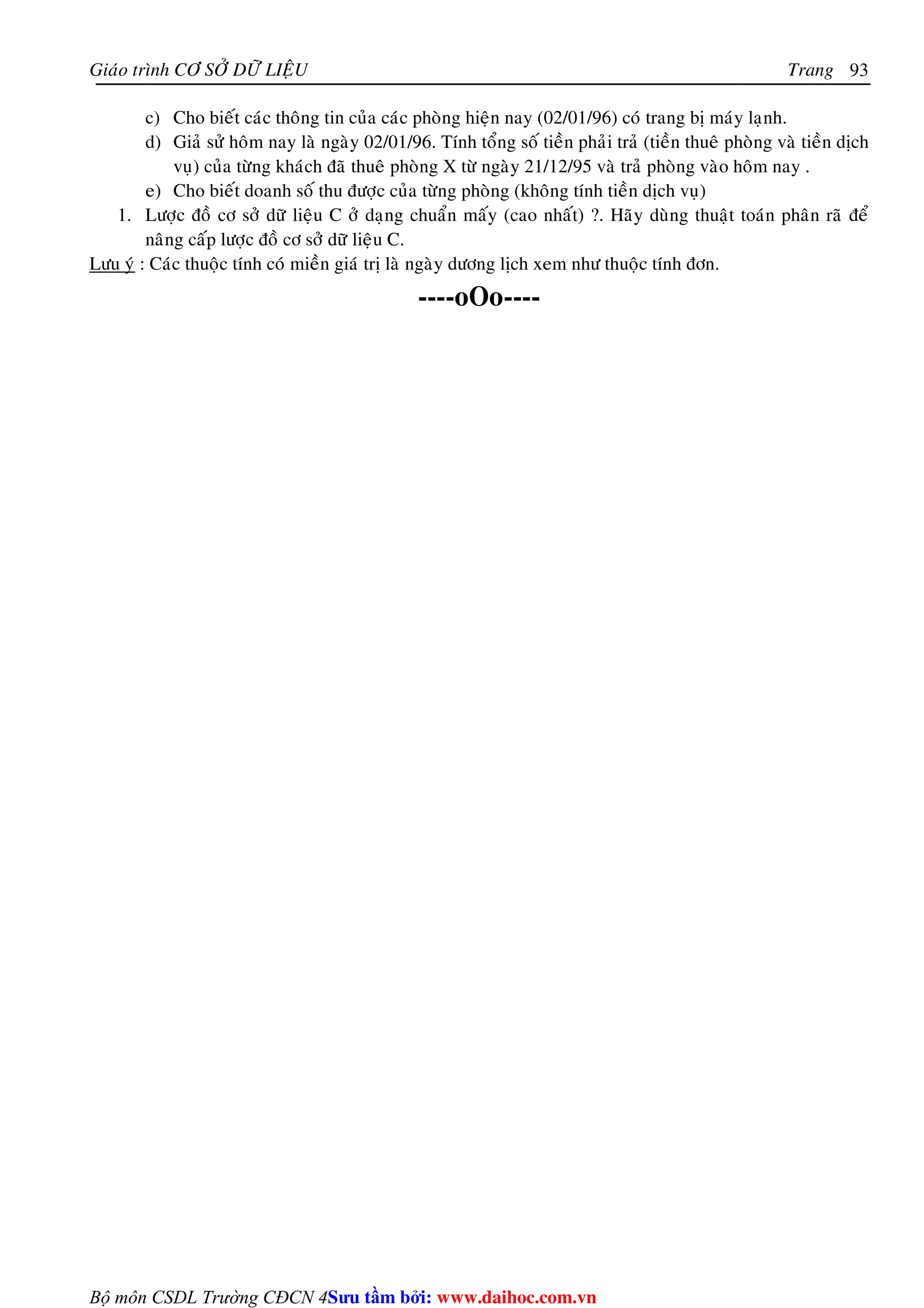 Giaùo trình CÔ SÔÛ DÖÕ LIEÄU Trang 
Bộ môn CSDL Trường CĐCN 4 
93 
c) Cho bieát caùc thoâng tin cuûa caùc phoøng hieän nay (02/01/96) coù trang bò maùy laïnh. 
d) Giaû söû hoâm nay laø ngaøy 02/01/96. Tính toång soá tieàn phaûi traû (tieàn thueâ phoøng vaø tieàn dòch 
vuï) cuûa töøng khaùch ñaõ thueâ phoøng X töø ngaøy 21/12/95 vaø traû phoøng vaøo hoâm nay . 
e) Cho bieát doanh soá thu ñöôïc cuûa töøng phoøng (khoâng tính tieàn dòch vuï) 
1. Löôïc ñoà cô sôû döõ lieäu C ôû daïng chuaån maáy (cao nhaát) ?. Haõy duøng thuaät toaùn phaân raõ ñeå 
naâng caáp löôïc ñoà cô sôû döõ lieäu C. 
Löu yù : Caùc thuoäc tính coù mieàn giaù trò laø ngaøy döông lòch xem nhö thuoäc tính ñôn. 
----oOo---- 
Su tâm bi: www.daihoc.com.vn 
 