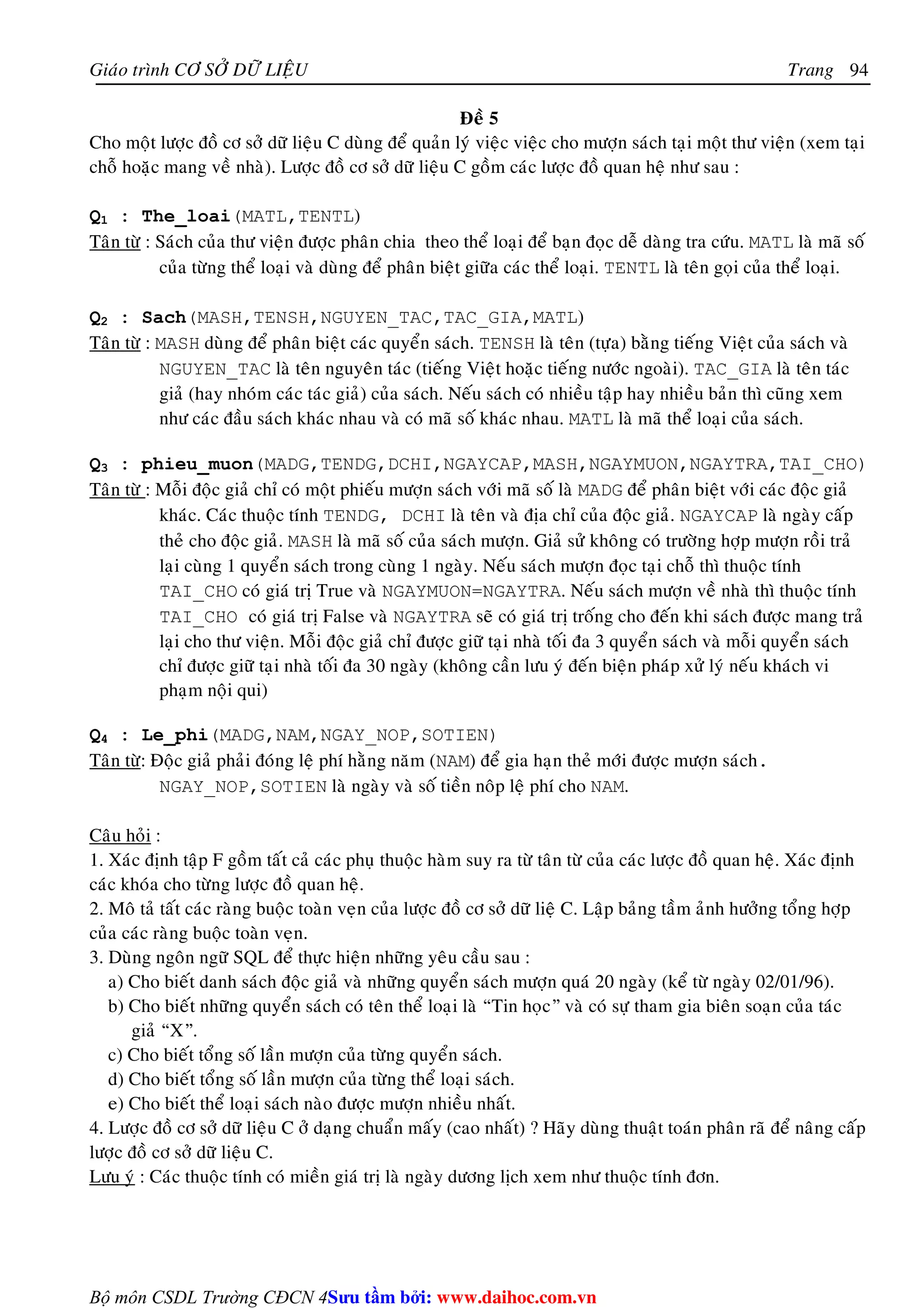 Giaùo trình CÔ SÔÛ DÖÕ LIEÄU Trang 
Bộ môn CSDL Trường CĐCN 4 
94 
Ñeà 5 
Cho moät löôïc ñoà cô sôû döõ lieäu C duøng ñeå quaûn lyù vieäc vieäc cho möôïn saùch taïi moät thö vieän (xem taïi 
choã hoaëc mang veà nhaø). Löôïc ñoà cô sôû döõ lieäu C goàm caùc löôïc ñoà quan heä nhö sau : 
Q1 : The_loai(MATL,TENTL) 
Taân töø : Saùch cuûa thö vieän ñöôïc phaân chia theo theå loaïi ñeå baïn ñoïc deã daøng tra cöùu. MATL laø maõ soá 
cuûa töøng theå loaïi vaø duøng ñeå phaân bieät giöõa caùc theå loaïi. TENTL laø teân goïi cuûa theå loaïi. 
Q2 : Sach(MASH,TENSH,NGUYEN_TAC,TAC_GIA,MATL) 
Taân töø : MASH duøng ñeå phaân bieät caùc quyeån saùch. TENSH laø teân (töïa) baèng tieáng Vieät cuûa saùch vaø 
NGUYEN_TAC laø teân nguyeân taùc (tieáng Vieät hoaëc tieáng nöôùc ngoaøi). TAC_GIA laø teân taùc 
giaû (hay nhoùm caùc taùc giaû) cuûa saùch. Neáu saùch coù nhieàu taäp hay nhieàu baûn thì cuõng xem 
nhö caùc ñaàu saùch khaùc nhau vaø coù maõ soá khaùc nhau. MATL laø maõ theå loaïi cuûa saùch. 
Q3 : phieu_muon(MADG,TENDG,DCHI,NGAYCAP,MASH,NGAYMUON,NGAYTRA,TAI_CHO) 
Taân töø : Moãi ñoäc giaû chæ coù moät phieáu möôïn saùch vôùi maõ soá laø MADG ñeå phaân bieät vôùi caùc ñoäc giaû 
khaùc. Caùc thuoäc tính TENDG, DCHI laø teân vaø ñòa chæ cuûa ñoäc giaû. NGAYCAP laø ngaøy caáp 
theû cho ñoäc giaû. MASH laø maõ soá cuûa saùch möôïn. Giaû söû khoâng coù tröôøng hôïp möôïn roài traû 
laïi cuøng 1 quyeån saùch trong cuøng 1 ngaøy. Neáu saùch möôïn ñoïc taïi choã thì thuoäc tính 
TAI_CHO coù giaù trò True vaø NGAYMUON=NGAYTRA. Neáu saùch möôïn veà nhaø thì thuoäc tính 
TAI_CHO coù giaù trò False vaø NGAYTRA seõ coù giaù trò troáng cho ñeán khi saùch ñöôïc mang traû 
laïi cho thö vieän. Moãi ñoäc giaû chæ ñöôïc giöõ taïi nhaø toái ña 3 quyeån saùch vaø moãi quyeån saùch 
chæ ñöôïc giöõ taïi nhaø toái ña 30 ngaøy (khoâng caàn löu yù ñeán bieän phaùp xöû lyù neáu khaùch vi 
phaïm noäi qui) 
Q4 : Le_phi(MADG,NAM,NGAY_NOP,SOTIEN) 
Taân töø: Ñoäc giaû phaûi ñoùng leä phí haèng naêm (NAM) ñeå gia haïn theû môùi ñöôïc möôïn saùch. 
NGAY_NOP,SOTIEN laø ngaøy vaø soá tieàn noâp leä phí cho NAM. 
Caâu hoûi : 
1. Xaùc ñònh taäp F goàm taát caû caùc phuï thuoäc haøm suy ra töø taân töø cuûa caùc löôïc ñoà quan heä. Xaùc ñònh 
caùc khoùa cho töøng löôïc ñoà quan heä. 
2. Moâ taû taát caùc raøng buoäc toaøn veïn cuûa löôïc ñoà cô sôû döõ lieä C. Laäp baûng taàm aûnh höôûng toång hôïp 
cuûa caùc raøng buoäc toaøn veïn. 
3. Duøng ngoân ngöõ SQL ñeå thöïc hieän nhöõng yeâu caàu sau : 
a) Cho bieát danh saùch ñoäc giaû vaø nhöõng quyeån saùch möôïn quaù 20 ngaøy (keå töø ngaøy 02/01/96). 
b) Cho bieát nhöõng quyeån saùch coù teân theå loaïi laø “Tin hoïc” vaø coù söï tham gia bieân soaïn cuûa taùc 
giaû “X”. 
c) Cho bieát toång soá laàn möôïn cuûa töøng quyeån saùch. 
d) Cho bieát toång soá laàn möôïn cuûa töøng theå loaïi saùch. 
e) Cho bieát theå loaïi saùch naøo ñöôïc möôïn nhieàu nhaát. 
4. Löôïc ñoà cô sôû döõ lieäu C ôû daïng chuaån maáy (cao nhaát) ? Haõy duøng thuaät toaùn phaân raõ ñeå naâng caáp 
löôïc ñoà cô sôû döõ lieäu C. 
Löu yù : Caùc thuoäc tính coù mieàn giaù trò laø ngaøy döông lòch xem nhö thuoäc tính ñôn. 
Su tâm bi: www.daihoc.com.vn 
 