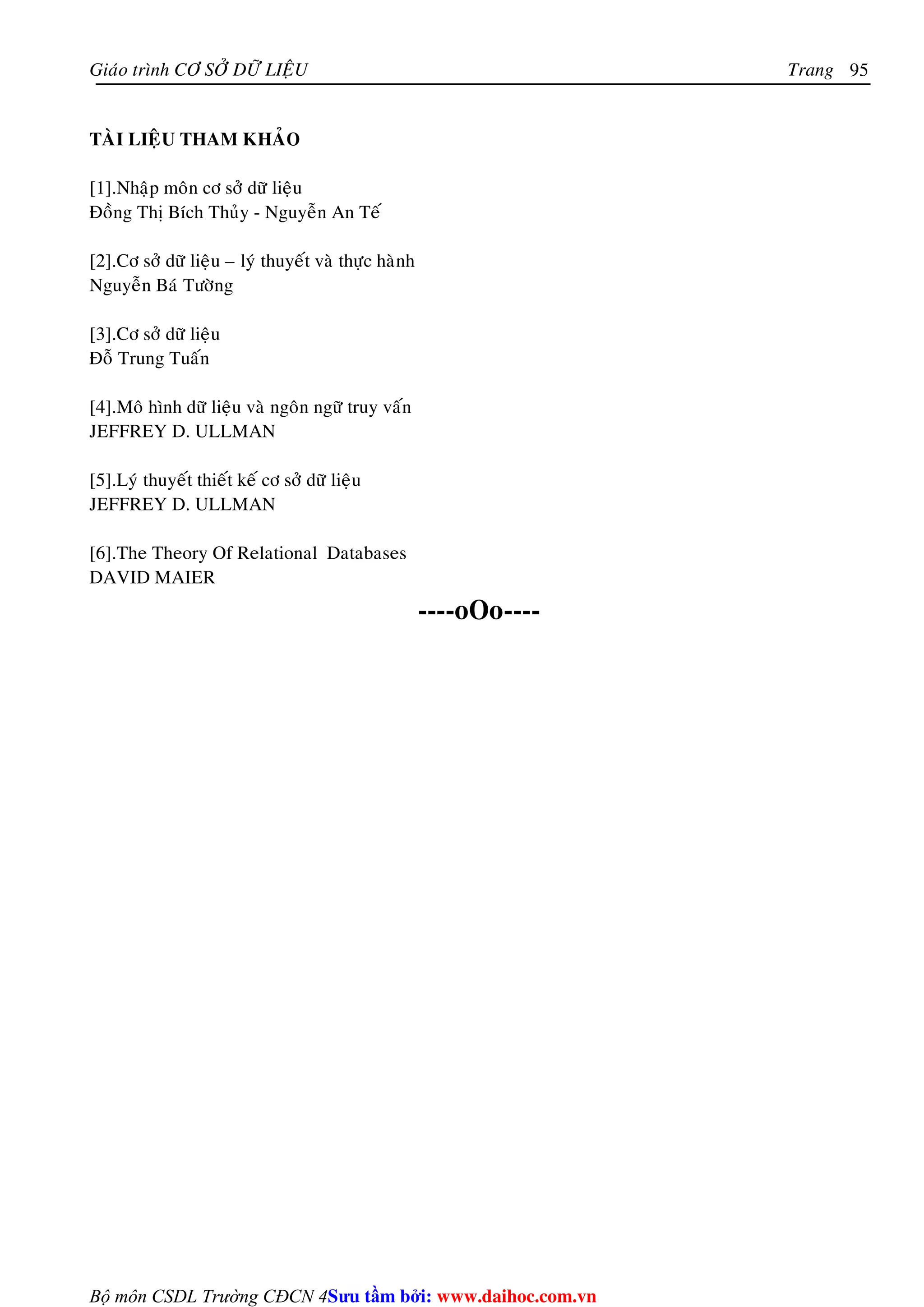 Giaùo trình CÔ SÔÛ DÖÕ LIEÄU Trang 
Bộ môn CSDL Trường CĐCN 4 
95 
TAØI LIEÄU THAM KHAÛO 
[1].Nhaäp moân cô sôû döõ lieäu 
Ñoàng Thò Bích Thuûy - Nguyeãn An Teá 
[2].Cô sôû döõ lieäu – lyù thuyeát vaø thöïc haønh 
Nguyeãn Baù Töôøng 
[3].Cô sôû döõ lieäu 
Ñoã Trung Tuaán 
[4].Moâ hình döõ lieäu vaø ngoân ngöõ truy vaán 
JEFFREY D. ULLMAN 
[5].Lyù thuyeát thieát keá cô sôû döõ lieäu 
JEFFREY D. ULLMAN 
[6].The Theory Of Relational Databases 
DAVID MAIER 
----oOo---- 
Su tâm bi: www.daihoc.com.vn 
