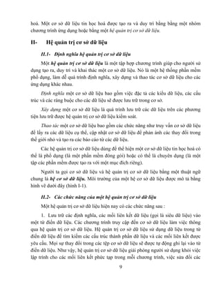 hoá. Một cơ sở dữ liệu tin học hoá được tạo ra và duy trì bằng bằng một nhóm
chương trình ứng dụng hoặc bằng một hệ quản trị cơ sở dữ liệu.

II-     Hệ quản trị cơ sở dữ liệu

      II.1- Định nghĩa hệ quản trị cơ sở dữ liệu
    Một hệ quản trị cơ sở dữ liệu là một tập hợp chương trình giúp cho người sử
dụng tạo ra, duy trì và khai thác một cơ sở dữ liệu. Nó là một hệ thống phần mềm
phổ dụng, làm dễ quá trình định nghĩa, xây dựng và thao tác cơ sở dữ liệu cho các
ứng dụng khác nhau.
     Định nghĩa một cơ sở dữ liệu bao gồm việc đặc tả các kiểu dữ liệu, các cấu
trúc và các ràng buộc cho các dữ liệu sẽ được lưu trữ trong cơ sở.
      Xây dựng một cơ sở dữ liệu là quá trình lưu trữ các dữ liệu trên các phương
tiện lưu trữ được hệ quản trị cơ sở dữ liệu kiểm soát.
     Thao tác một cơ sở dữ liệu bao gồm các chức năng như truy vấn cơ sở dữ liệu
để lấy ra các dữ liệu cụ thể, cập nhật cơ sở dữ liệu để phản ánh các thay đổi trong
thế giới nhỏ và tạo ra các báo cáo từ các dữ liệu.
     Các hệ quản trị cơ sở dữ liệu dùng để thể hiện một cơ sở dữ liệu tin học hoá có
thể là phổ dụng (là một phần mềm đóng gói) hoặc có thể là chuyên dụng (là một
tập các phần mềm được tạo ra với một mục đích riêng).
     Người ta gọi cơ sở dữ liệu và hệ quản trị cơ sở dữ liệu bằng một thuật ngữ
chung là hệ cơ sở dữ liệu. Môi trường của một hệ cơ sở dữ liệu được mô tả bằng
hình vẽ dưới đây (hình I-1).

      II.2- Các chức năng của một hệ quản trị cơ sở dữ liệu
      Một hệ quản trị cơ sở dữ liệu hiện nay có các chức năng sau :
      1. Lưu trữ các định nghĩa, các mối liên kết dữ liệu (gọi là siêu dữ liệu) vào
một từ điển dữ liệu. Các chương trình truy cập đến cơ sở dữ liệu làm việc thông
qua hệ quản trị cơ sở dữ liệu. Hệ quản trị cơ sở dữ liệu sử dụng dữ liệu trong từ
điển dữ liệu để tìm kiếm các cấu trúc thành phần dữ liệu và các mối liên kết được
yêu cầu. Mọi sự thay đổi trong các tệp cơ sở dữ liệu sẽ được tự động ghi lại vào từ
điển dữ liệu. Như vậy, hệ quản trị cơ sở dữ liệu giải phóng người sử dụng khỏi việc
lập trình cho các mối liên kết phức tạp trong mỗi chương trình, việc sửa đổi các
                                            9
 
