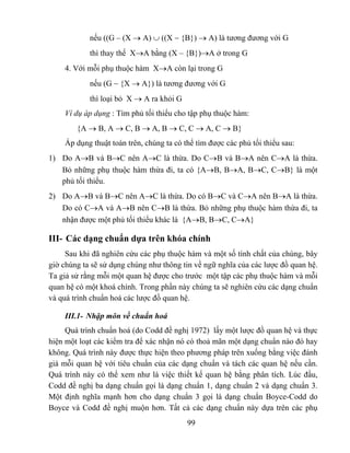 nếu ((G – (X → A) ∪ ((X − {B}) → A) là tương đương với G
            thì thay thế X→A bằng (X – {B})→A ở trong G
    4. Với mỗi phụ thuộc hàm X→A còn lại trong G
            nếu (G − {X → A}) là tương đương với G
            thì loại bỏ X → A ra khỏi G
    Ví dụ áp dụng : Tìm phủ tối thiểu cho tập phụ thuộc hàm:
        {A → B, A → C, B → A, B → C, C → A, C → B}
    Áp dụng thuật toán trên, chúng ta có thể tìm được các phủ tối thiểu sau:
1) Do A→B và B→C nên A→C là thừa. Do C→B và B→A nên C→A là thừa.
   Bỏ những phụ thuộc hàm thừa đi, ta có {A→B, B→A, B→C, C→B} là một
   phủ tối thiểu.
2) Do A→B và B→C nên A→C là thừa. Do có B→C và C→A nên B→A là thừa.
   Do có C→A và A→B nên C→B là thừa. Bỏ những phụ thuộc hàm thừa đi, ta
   nhận được một phủ tối thiểu khác là {A→B, B→C, C→A}

III- Các dạng chuẩn dựa trên khóa chính
     Sau khi đã nghiên cứu các phụ thuộc hàm và một số tính chất của chúng, bây
giờ chúng ta sẽ sử dụng chúng như thông tin về ngữ nghĩa của các lược đồ quan hệ.
Ta giả sử rằng mỗi một quan hệ được cho trước một tập các phụ thuộc hàm và mỗi
quan hệ có một khoá chính. Trong phần này chúng ta sẽ nghiên cứu các dạng chuẩn
và quá trình chuẩn hoá các lược đồ quan hệ.

    III.1- Nhập môn về chuẩn hoá
     Quá trình chuẩn hoá (do Codd đề nghị 1972) lấy một lược đồ quan hệ và thực
hiện một loạt các kiểm tra để xác nhận nó có thoả mãn một dạng chuẩn nào đó hay
không. Quá trình này được thực hiện theo phương pháp trên xuống bằng việc đánh
giá mỗi quan hệ với tiêu chuẩn của các dạng chuẩn và tách các quan hệ nếu cần.
Quá trình này có thể xem như là việc thiết kế quan hệ bằng phân tích. Lúc đầu,
Codd đề nghị ba dạng chuẩn gọi là dạng chuẩn 1, dạng chuẩn 2 và dạng chuẩn 3.
Một định nghĩa mạnh hơn cho dạng chuẩn 3 gọi là dạng chuẩn Boyce-Codd do
Boyce và Codd đề nghị muộn hơn. Tất cả các dạng chuẩn này dựa trên các phụ
                                          99
 