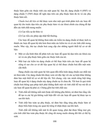 thuộc hàm giữa các thuộc tính của một quan hệ. Sau đó, dạng chuẩn 4 (4NF) và
dạng chuẩn 5 (5NF) được đề nghị dựa trên các phụ thuộc hàm đa trị và các phụ
thuộc hàm nối.
     Chuẩn hoá dữ liệu có thể được xem như một quá trính phân tích các lược đồ
quan hệ cho trước dựa trên các phụ thuộc hàm và các khoá chính của chúng để đạt
đến các tính chất mong muốn:
    (1) Cực tiểu sự dư thừa và
    (2) Cực tiểu các phép cập nhật bất thường.
      Các lược đồ quan hệ không thoả mãn các kiểm tra dạng chuẩn sẽ được tách ra
thành các lược đồ quan hệ nhỏ hơn thoả mãn các kiểm tra và có các tính chất mong
muốn. Như vậy, thủ tục chuẩn hoá cung cấp cho những người thiết kế cơ sở dữ
liệu:
 • Một cơ cấu hình thức để phân tích các lược đồ quan hệ dựa trên các khoá của
   nó và các phụ thuộc hàm giữa các thuộc tính của nó.
 • Một loạt các kiểm tra dạng chuẩn có thể thực hiện trên các lược đồ quan hệ
   riêng rẽ sao cho cơ sở dữ liệu quan hệ có thể được chuẩn hoá đến một mức
   cần thiết.
     Dạng chuẩn của một quan hệ liên quan đến điều kiện dạng chuẩn cao nhất mà
nó thoả mãn. Các dạng chuẩn khi được xem xét độc lập với các sự kiện khác không
đảm bảo một thiết kế cơ sở dữ liệu tốt. Nói chung, việc xác minh riêng biệt từng
lược đồ quan hệ ở dạng chuẩn này dạng chuẩn nọ là chưa đủ. Tốt hơn là quá trình
chuẩn hoá thông qua phép tách phải khẳng định một vài tính chất hỗ trợ mà tất cả
các lược đồ quan hệ phải có. Chúng gồm hai tính chất sau:
 • Tính chất nối không mất mát (hoặc nối không phụ thêm), nó đảm bảo rằng vấn
   đề tạo ra các bộ giả không xuất hiện đối với các lược đồ quan hệ được tạo ra
   sau khi tách.
 • Tính chất bảo toàn sự phụ thuộc, nó đảm bảo rằng từng phụ thuộc hàm sẽ
   được biểu hiện trong các quan hệ riêng rẽ nhận được sau khi tách.
      Tính chất nối không mất mát là rất quan trọng, phải đạt được bằng mọi giá,
còn tính chất bảo toàn phụ thuộc thì cũng rất mong muốn nhưng đôi khi có thể hy
sinh.

                                         100
 