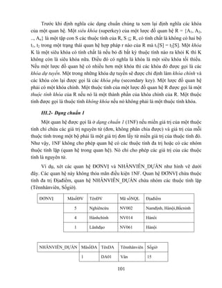 Trước khi định nghĩa các dạng chuẩn chúng ta xem lại định nghĩa các khóa
của một quan hệ. Một siêu khóa (superkey) của một lược đồ quan hệ R = {A1, A2,
.., An} là một tập con S các thuộc tính của R, S ⊆ R, có tính chất là không có hai bộ
t1, t2 trong một trạng thái quan hệ hợp pháp r nào của R mà t1[S] = t2[S]. Một khóa
K là một siêu khóa có tính chất là nếu bỏ đi bất kỳ thuộc tính nào ra khỏi K thì K
không còn là siêu khóa nữa. Điều đó có nghĩa là khóa là một siêu khóa tối thiểu.
Nếu một lược đồ quan hệ có nhiều hơn một khóa thì các khóa đó được gọi là các
khóa dự tuyển. Một trong những khóa dự tuyển sẽ được chỉ định làm khóa chính và
các khóa còn lại được gọi là các khóa phụ (secondary key). Một lược đồ quan hệ
phải có một khóa chính. Một thuộc tính của một lược đồ quan hệ R được gọi là một
thuộc tính khóa của R nếu nó là một thành phần của khóa chính của R. Một thuộc
tính được gọi là thuộc tính không khóa nếu nó không phải là một thuộc tính khóa.

     III.2- Dạng chuẩn 1
      Một quan hệ được gọi là ở dạng chuẩn 1 (1NF) nếu miền giá trị của một thuộc
tính chỉ chứa các giá trị nguyên tử (đơn, không phân chia được) và giá trị của mỗi
thuộc tính trong một bộ phải là một giá trị đơn lấy từ miền giá trị của thuộc tính đó.
Như vậy, 1NF không cho phép quan hệ có các thuộc tính đa trị hoặc có các nhóm
thuộc tính lặp (quan hệ trong quan hệ). Nó chỉ cho phép các giá trị của các thuộc
tính là nguyên tử.
     Ví dụ, xét các quan hệ ĐƠNVỊ và NHÂNVIÊN_DỰÁN như hình vẽ dưới
đây. Các quan hệ này không thỏa mãn điều kiện 1NF. Quan hệ ĐƠNVỊ chứa thuộc
tính đa trị Địađiểm, quan hệ NHÂNVIÊN_DỰÁN chứa nhóm các thuộc tính lặp
(Tênnhânviên, Sốgiờ).

    ĐƠNVỊ         MãsốĐV     TênĐV          Mã sốNQL      Địađiểm

                     5       Nghiêncứu      NV002         Namđịnh, Hànội,Bắcninh

                     4       Hànhchính      NV014         Hànôi

                     1       Lãnhđạo        NV061         Hànội



    NHÂNVIÊN_DỰÁN MãsốDA TênDA               Tênnhânviên Sốgiờ

                         1         DA01      Vân          15

                                           101
 