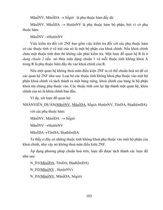 MãsốNV, MãsốDA → Sốgiờ là phụ thuộc hàm đầy đủ
     MãsốNV, MãsốDA → HọtênNV là phụ thuộc hàm bộ phận, bởi vì có phụ
thuộc hàm
    MãsốNV →HọtênNV
     Việc kiểm tra đối với 2NF bao gồm việc kiểm tra đối với các phụ thuộc hàm
có các thuộc tính ở vế trái của nó là một bộ phận của khoá chính. Nếu khoá chính
chứa một thuộc tính đơn thì không cần phải kiểm tra. Một lược đồ quan hệ R là ở
dạng chuẩn 2 nếu nó thỏa mãn dạng chuẩn 1 và mỗi thuộc tính không khoá A
trong R là phụ thuộc hàm đầy đủ vào khoá chính của R.
     Nếu một quan hệ không thoả mãn điều kiện 2NF ta có thể chuẩn hoá nó để có
các quan hệ 2NF như sau: Loại bỏ các thuộc tính không khoá phụ thuộc vào một bộ
phận khoá chính và tách thành ra một bảng riêng, khoá chính của bảng là bộ phận
khoá mà chúng phụ thuộc vào. Các thuộc tính còn lại lập thành một quan hệ, khóa
chính của nó là khóa chính ban đầu.
    Ví dụ, xét lược đồ quan hệ:
NHÂNVIÊN_DỰÁN(MãsốNV, MãsốDA, Sốgiờ, HọtênNV, TênDA, ĐịađiểmDA)
    với các phụ thuộc hàm:
    MãsốNV, MãsốDA → Sốgiờ
    MãsốNV →HọtênNV
    MãsốDA→TênDA, ĐịađiểmDA
    Ta thấy ở đây có những thuộc tính không khoá phụ thuộc vào một bộ phận của
khoá chính, như vậy nó không thoả mãn điều kiên 2NF.
     Áp dụng phương pháp chuẩn hoá trên, lược đồ được tách thành các lược đồ
như sau:
    N_D1(MãsốDA, TênDA, ĐịađiểmDA)
    N_D2(MãsốNV , HọtênNV)
    N_D3(MãsốNV, MãsốDA, Sốgiờ)




                                        103
 