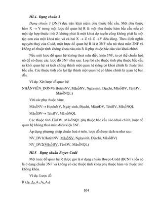 III.4- Dạng chuẩn 3
     Dạng chuẩn 3 (3NF) dựa trên khái niệm phụ thuộc bắc cầu. Một phụ thuộc
hàm X → Y trong một lược đồ quan hệ R là một phụ thuộc hàm bắc cầu nếu có
một tập hợp thuộc tính Z không phải là một khoá dự tuyển cũng không phải là một
tập con của một khoá nào và cả hai X → Z và Z →Y đều đúng. Theo định nghĩa
nguyên thuỷ của Codd, một lược đồ quan hệ R là ở 3NF nếu nó thoả mãn 2NF và
không có thuộc tính không khoá nào của R là phụ thuộc bắc cầu vào khoá chính.
     Nếu một lược đồ quan hệ không thoả mãn điều kiện 3NF, ta có thể chuẩn hoá
nó để có được các lược đồ 3NF như sau: Loại bỏ các thuộc tính phụ thuộc bắc cầu
ra khỏi quan hệ và tách chúng thành một quan hệ riêng có khoá chính là thuộc tính
bắc cầu. Các thuộc tính còn lại lập thành một quan hệ có khóa chính là quan hệ ban
đầu.
    Ví dụ: Xét lược đồ quan hệ
NHÂNVIÊN_ĐƠNVỊ(HọtênNV, MãsốNV, Ngàysinh, Địachỉ, MãsốĐV, TênĐV,
               MãsốNQL)
    Với các phụ thuộc hàm:
    MãsốNV→ HọtênNV, Ngày sinh, Địachỉ, MãsốĐV, TênĐV, MãsốNQL
    MãsốDV→ TênĐV, Mã sốNQL
    Các thuộc tính TênĐV, MãsốNQL phụ thuộc bắc cầu vào khoá chính, lược đồ
quan hệ không thoả mãn điều kiện 3NF.
    Áp dụng phương pháp chuẩn hoá ở trên, lược đồ được tách ra như sau:
    NV_DV1(HọtênNV, MãsốNV, Ngàysinh, Địachỉ, MãsốĐV)
    NV_DV2(MãsốĐV, TênĐV, MãsốNQL)

    III.5- Dạng chuẩn Boyce-Codd
     Một lược đồ quan hệ R được gọi là ở dạng chuẩn Boyce-Codd (BCNF) nếu nó
là ở dạng chuẩn 3NF và không có các thuộc tính khóa phụ thuộc hàm và thuộc tính
không khóa.
    Ví dụ: Lược đồ
R (A1,A2,A3,A4,A5)

                                         104
 