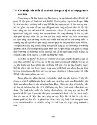 IV- Các thuật toán thiết kế cơ sở dữ liệu quan hệ và các dạng chuẩn
    cao hơn
     Như chúng ta đã thảo luận trong đầu chương IV, có hai cách chính để thiết kế
cơ sở dữ liệu quan hệ. Cách thứ nhất là thiết kế trên-xuống (top-down design). Đây
là cách hay được sử dụng nhất trong thiết kế ứng dụng cơ sở dữ liệu thương mại.
Nó bao gồm việc thiết kế một lược đồ quan niệm trong một mô hình dữ liệu bậc
cao, chẳng hạn như mô hình EER, sau đó ánh xạ lược đồ quan niệm vào một tập
quan hệ sử dụng các thủ tục ánh xạ như đã nói đến trong chương III. Sau đó, mỗi
một quan hệ được phân tích dựa trên các phụ thuộc hàm và các khóa chính được
chỉ định bằng cách áp dụng các thủ tục chuẩn hóa như đã nói đến trong phần III
chương này để loại bỏ các phụ thuộc hàm bộ phận và các phụ thuộc hàm bắc cầu.
Việc phân tích các phụ thuộc không mong muốn cũng có thể được thực hiện trong
quá trình thiết kế quan niệm bằng cách phân tích các phụ thuộc hàm giữa các thuộc
tính bên trong các kiểu thực thể và các kiểu liên kết để ngăn ngừa sự cần thiết có sự
chuẩn hóa phụ thêm sau khi việc ánh xạ được thực hiện.
      Cách thứ hai là thiết kế dưới-lên (bottom-up design), một kỹ thuật tiếp cận và
nhìn nhận việc thiết kế lược đồ cơ sở dữ liệu quan hệ một cách chặt chẽ trên cơ sở
các phụ thuộc hàm được chỉ ra trên các thuộc tính của cơ sở dữ liệu. Sau khi người
thiết kế chỉ ra các phụ thuộc, người ta áp dụng một thuật toán chuẩn hóa để tổng
hợp các lược đồ quan hệ. Mỗi một lược đồ quan hệ riêng rẽ ở dạng chuẩn 3NF hoặc
BCNF hoặc ở dạng chuẩn cao hơn.
      Trong phần này chúng ta chủ yếu trình bày cách tiếp cận thứ hai. Trước tiên
chúng ta sẽ định nghĩa lại các dạng chuẩn một cách tổng quát, sau đó trình bày các
thuật toán chuẩn hóa và các kiểu phụ thuộc khác. Chúng ta cũng sẽ trình bày chi
tiết hơn về hai tính chất cần có là nối không phụ thêm (mất mát) và bảo toàn phụ
thuộc. Các thuật toán chuẩn hóa thường bắt đầu bằng việc tổng hợp một lược đồ
quan hệ rất lớn, gọi là quan hệ phổ quát (universal relation), chứa tất cả các thuộc
tính của cơ sở dữ liệu. Sau đó chúng ta thực hiện lặp đi lặp lại việc tách
(decomposition) dựa trên các phụ thuộc hàm và các phụ thuộc khác do người thiết
kế cơ sở dữ liệu chỉ ra cho đến khi không còn tách được nữa hoặc không muốn tách
nữa.




                                           106
 