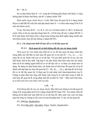 R2 = {B, F}.
    Do có phụ thuộc hàm D → E trong đó D không phải thuộc tính khóa, E cũng
không phải là thuộc tính khóa, nên R1 vi phạm chuẩn 3NF
     Định nghĩa dạng chuẩn Boyce- Codd: Một lược đồ quan hệ là ở dạng chuẩn
Boyce-Codd (BCNF) nếu khi một phụ thuộc hàm X → A thỏa mãn trong R thì X là
một siêu khóa của R.
     Ví dụ: Xét lược đồ R = {A, B, C, D} có A là khóa chính và {B,C} là khóa dự
tuyển. Nếu có tồn tại một phụ thuộc hàm D → B thì lược đồ này vi phạm BCNF vì
B là một thuộc tính khóa (chú ý rằng trong trường hợp định nghĩa dạng chuẩn dựa
trên khóa chính, lược đồ này không vi phạm BCNF).

     IV.2- Các thuật toán thiết kế lược đồ cơ sở dữ liệu quan hệ

          IV.2.1- Tách quan hệ và tính không đầy đủ của các dạng chuẩn
     Tách quan hệ: Các thuật toán thiết kế cơ sở dữ liệu quan hệ được trình bày
trong phần này bắt đầu từ một lược đồ quan hệ vũ trụ đơn R = {A1, A2, …, An}
chứa tất cả các thuộc tính của cơ sở dữ liệu. Với giả thiết quan hệ vũ trụ, tên của
mỗi thuộc tính là duy nhất. Tập hợp F các phụ thuộc hàm thỏa mãn trên các thuộc
tính của R do những người thiết kế cơ sở dữ liệu chỉ ra sẽ được các thuật toán sử
dụng. Sử dụng các phụ thuộc hàm, các thuật toán sẽ tách lược đồ quan hệ vũ trụ R
thành một tập hợp các lược đồ quan hệ D = {R1, R2, …, Rm}, tập hợp đó sẽ là lược
đồ cơ sở dữ liệu quan hệ. D được gọi là một phép tách (decomposition) của R.
Chúng ta phải đảm bảo rằng mỗi thuộc tính trong R sẽ xuất hiện trong ít nhất là
một lược đồ quan hệ Ri trong phép tách để nó khỏi bị “mất ”. Một cách hình thức,
ta có điều kiện bảo toàn thuộc tính sau đây:

                                     ∪Ri    =R
     Tính không đầy đủ của các dạng chuẩn: Mục đích của chúng ta là mỗi quan hệ
riêng rẽ Ri trong phép tách D là ở dạng chuẩn BCNF hoặc 3NF. Tuy nhiên, điều đó
không đủ để đảm bảo một thiết kế cơ sở dữ liệu tốt. Bên cạnh việc xem xét từng
quan hệ riêng rẽ, chúng ta cần xem xét toàn bộ phép tách. Ví dụ, xét hai quan hệ:
     NV_ĐĐ(Tên, ĐịađiểmDA)
     NV_DA1(Mã sốNV, Mã sốDA, Sốgiờ, TênDA, ĐịađiểmDA)

                                          108
 