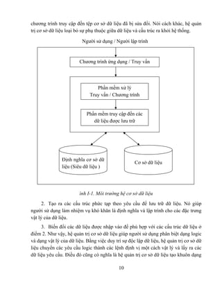 chương trình truy cập đến tệp cơ sở dữ liệu đã bị sửa đổi. Nói cách khác, hệ quản
trị cơ sở dữ liệu loại bỏ sự phụ thuộc giữa dữ liệu và cấu trúc ra khỏi hệ thống.

                         Người sử dụng / Người lập trình



                        Chương trình ứng dụng / Truy vấn




                                Phần mềm xử lý
                             Truy vấn / Chương trình


                            Phần mềm truy cập đến các
                               dữ liệu được lưu trữ




               Định nghĩa cơ sở dữ
                                                    Cơ sở dữ liệu
               liệu (Siêu dữ liệu )




                        ình I-1. Môi trường hệ cơ sở dữ liệu
      2. Tạo ra các cấu trúc phức tạp theo yêu cầu để lưu trữ dữ liệu. Nó giúp
người sử dụng làm nhiệm vụ khó khăn là định nghĩa và lập trình cho các đặc trưng
vật lý của dữ liệu.
     3. Biến đổi các dữ liệu được nhập vào để phù hợp với các cấu trúc dữ liệu ở
điểm 2. Như vậy, hệ quản trị cơ sở dữ liệu giúp người sử dụng phân biệt dạng logic
và dạng vật lý của dữ liệu. Bằng việc duy trì sự độc lập dữ liệu, hệ quản trị cơ sở dữ
liệu chuyển các yêu cầu logic thành các lệnh định vị một cách vật lý và lấy ra các
dữ liệu yêu cầu. Điều đó cũng có nghĩa là hệ quản trị cơ sở dữ liệu tạo khuôn dạng

                                            10
 