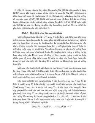 Ở phần I.4 chương này, ta thấy rằng dù quan hệ NV_ĐĐ là một quan hệ ở dạng
BCNF nhưng khi chúng ta đem nối tự nhiên với quan hệ NV_DA1 thì chúng ta
nhận được một quan hệ có chứa các bộ giả. Điều đó xảy ra là do ngữ nghĩa không
rõ ràng của quan hệ NV_ĐĐ. Đó là một lược đồ quan hệ được thiết kế tồi. Chúng
ta cần phải có tiêu chuẩn khác để cùng với các điều kiện 3NF và BCNF ngăn ngừa
các thiết kế tồi như vậy. Trong các phần tiếp theo chúng ta sẽ nối đến các điều kiện
phụ thêm phải thỏa mãn trên phép tách D.

          IV.2.2- Phép tách và sự bảo toàn phụ thuộc
     Việc mỗi phụ thuộc hàm X → Y trong F hoặc được xuất hiện trực tiếp trong
một trong các lược đồ quan hệ Ri trong phép tách D hoặc có thể được suy diễn từ
các phụ thuộc hàm có trong Ri là rất có lợi. Ta gọi đó là điều kiện bảo toàn phụ
thuộc. Chúng ta muốn bảo toàn phụ thuộc bởi vì mỗi phụ thuộc trong F biểu thị
một ràng buộc trong cơ sở dữ liệu. Nếu như một trong các phụ thuộc không được
thể hiện trong một quan hệ riêng rẽ Ri nào đó của phép tách, chúng ta không thể ép
buộc ràng buộc này đối với quan hệ riêng rẽ, thay vào đó, chúng ta nối hai hoặc
nhiều quan hệ trong phép tách và sau đó kiểm tra rằng phụ thuộc hàm thỏa mãn
trong kết quả của phép nối. Rõ ràng đó là một thủ tục không hiệu quả và không
thực tiễn.
     Việc các phụ thuộc chính xác được chỉ ra ở trong F xuất hiện trong các quan
hệ riêng rẽ của phép tách D là không cần thiết. Chỉ cần hợp của các phụ thuộc thỏa
mãn trên các quan hệ riêng rẽ trong D là tương đương với F là đủ. Bây giờ chúng ta
định nghĩa các khái niệm này một cách hình thức.
     Cho trước một tập hợp các phụ thuộc F trên R, phép chiếu của F trên Ri, ký
hiệu là πRi(F) trong đó Ri là một tập con của R, là một tập hợp các phụ thuộc hàm
X→Y trong F+ sao cho các thuộc tính trong X ∪ Y đều được chứa trong Ri. Như
vậy, phép chiếu của F trên mỗi lược đồ quan hệ Ri trong phép tách D là tập hợp các
phụ thuộc hàm trong F+, bao đóng của F, sao cho các thuộc tính ở vế trái và vế phải
của chúng đều ở trong Ri. Ta nói rằng phép tách D = {R1, R2, …, Rm} của R bảo
toàn phụ thuộc đối với F nếu hợp của các phép chiếu của F trên mỗi Ri trong D là
tương đương với F. Điều đó có nghĩa là:
                     ( (πR1(F)) ∪ (πR2(F)) ∪ … ∪ (πRm(F)))+ = F+


                                          109
 