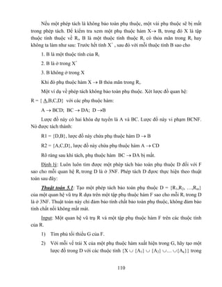 Nếu một phép tách là không bảo toàn phụ thuộc, một vài phụ thuộc sẽ bị mất
trong phép tách. Để kiểm tra xem một phụ thuộc hàm X→ B, trong đó X là tập
thuộc tính thuộc về Ri, B là một thuộc tính thuộc Ri có thỏa mãn trong Ri hay
không ta làm như sau: Trước hết tính X+ , sau đó với mỗi thuộc tính B sao cho
    1. B là một thuộc tính của Ri
    2. B là ở trong X+
    3. B không ở trong X
    Khi đó phụ thuộc hàm X → B thỏa mãn trong Ri.
    Một ví dụ về phép tách không bảo toàn phụ thuộc. Xét lược đồ quan hệ:
R = { A,B,C,D} với các phụ thuộc hàm:
    A → BCD; BC → DA; D →B
    Lược đồ này có hai khóa dự tuyển là A và BC. Lược đồ này vi phạm BCNF.
Nó được tách thành:
    R1 = {D,B}, lược đồ này chứa phụ thuộc hàm D → B
    R2 = {A,C,D}, lược đồ này chứa phụ thuộc hàm A → CD
    Rõ ràng sau khi tách, phụ thuộc hàm BC → DA bị mất.
     Định lý: Luôn luôn tìm được một phép tách bảo toàn phụ thuộc D đối với F
sao cho mỗi quan hệ Ri trong D là ở 3NF. Phép tách D đựơc thực hiện theo thuật
toán sau đây:
      Thuật toán 5.1: Tạo một phép tách bảo toàn phụ thuộc D = {R1,R2, …,Rm}
của một quan hệ vũ trụ R dựa trên một tập phụ thuộc hàm F sao cho mỗi Ri trong D
là ở 3NF. Thuật toán này chỉ đảm bảo tính chất bảo toàn phụ thuộc, không đảm bảo
tính chất nối không mất mát.
     Input: Một quan hệ vũ trụ R và một tập phụ thuộc hàm F trên các thuộc tính
của R.
    1) Tìm phủ tối thiểu G của F.
    2) Với mỗi vế trái X của một phụ thuộc hàm xuất hiện trong G, hãy tạo một
       lược đồ trong D với các thuộc tính {X ∪ {A1} ∪ {A2} ∪… ∪{Ak}} trong


                                        110
 