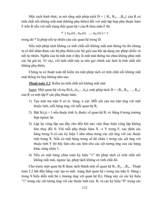 Một cách hình thức, ta nói rằng một phép tách D = { R1, R2,…,Rm} của R có
tính chất nối không mất mát (không phụ thêm) đối với một tập hợp phụ thuộc hàm
F trên R nếu với mỗi trạng thái quan hệ r của R thỏa mãn F thì
                           * ( πR1(r) , πR1(r) …, πR1(r) ) = r
trong đó * là phép nối tự nhiên của các quan hệ trong D.
     Nếu một phép tách không có tính chất nối không mất mát thông tin thì chúng
ta có thể nhận được các bộ phụ thêm (các bộ giả) sau khi áp dụng các phép chiếu và
nối tự nhiên. Nghĩa của từ mất mát ở đây là mất mát thông tin chưa không phải mất
các bộ giá trị. Vì vậy, với tính chất này ta nên gọi chính xác hơn là tính chất nối
không phụ thêm.
     Chúng ta có thuật toán để kiểm tra một phép tách có tính chất nối không mất
mát thông tin hay không như sau:
     Thuật toán 5.2: Kiểm tra tính chất nối không mất mát
     Input: Một quan hệ vũ trụ R(A1,A2,…An), một phép tách D = {R1, R2, …, Rm}
của R và một tập F các phụ thuộc hàm.
     1) Tạo một ma trận S có m hàng, n cột. Mỗi cột của ma trận ứng với một
        thuộc tính, mỗi hàng ứng với mỗi quan hệ Ri
     2) Đặt S(i,j) = 1 nếu thuộc tính Aj thuộc về quan hệ Ri và bằng 0 trong trường
        hợp ngược lại.
     3) Lặp lại vòng lặp sau đây cho đến khi nào việc thực hiện vòng lặp không
        làm thay đổi S: Với mỗi phụ thuộc hàm X → Y trong F, xác định các
        hàng trong S có các ký hiệu 1 như nhau trong các cột ứng với các thuộc
        tính trong X. Nếu có một hàng trong số đó chứa 1 trong các cột ứng với
        thuộc tính Y thì hãy làm cho các làm cho các cột tương ứng của các hàng
        khác cũng chứa 1.
     4) Nếu có một hàng chứa toàn ký hiệu “1” thì phép tách có tính chất nối
        không mất mát, ngược lại, phép tách không có tính chất đó.
     Cho trước một quan hệ R được tách thành một số quan hệ R1, R2, ..,Rm . Thuật
toán 5.2 bắt đầu bằng việc tạo ra một trạng thái quan hệ r trong ma trận S. Hàng i
trong S biểu diễn một bộ ti (tương ứng với quan hệ Ri). Hàng này có các ký hiệu
“1” trong các cột tương ứng với các thuộc tính của Ri và các ký hiệu “0” trong các
                                          112
 