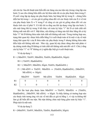 cột còn lại. Sau đó thuật toán biến đổi các hàng của ma trận này (trong vòng lặp của
bước 3) sao cho chúng biểu diễn các bộ thỏa mãn tất cả các phụ thuộc hàm trong F.
Ở cuối vòng lặp áp dụng các phụ thuộc hàm, hai hàng bất kỳ trong S – chúng biểu
diễn hai bộ trong r – có các giá trị giống nhau đối với các thuộc tính của X ở vế trái
của phụ thuộc hàm X→ Y trong F sẽ cũng có các giá trị giống nhau đối với các
thuộc tính của vế phải Y. Có thể chỉ ra rằng sau khi áp dụng vòng lặp của bước 3,
nếu một hàng bất kỳ trong S kết thúc với toàn ký hiệu “1” thì D có tính chất nối
không mất mát đối với F. Mặt khác, nếu không có hàng nào kết thúc bằng tất cả ký
hiệu “1” thì D không thỏa mãn tính chất nối không mất mát. Trong trường hợp sau,
trạng thái quan hệ r được biểu diễn bằng S ở cuối thuật toán sẽ là một ví dụ về một
trạng thái quan hệ r của R thỏa mãn các phụ thuộc trong F nhưng không thỏa mãn
điều kiện nối không mất mát . Như vậy, quan hệ này được dùng như một phản ví
dụ chứng minh rằng D không có tính chất nối không mất mát đối với F. Chú ý rằng
các ký hiệu “1” và “0” không có ý nghĩa đặc biệt gì ở cuối thuật toán.
     Ví dụ áp dụng 1:
R = ( MãsốNV, TênNV, MãsốDA, TênDA, ĐịađiểmDA, Sốgiờ)
     R1= ( TênNV, ĐịađiểmDA)
     R2 = ( MãsốNV, MãsốDA, Sốgiờ, TênDA, ĐịađiểmDA )
     F= { Mã sốNV→ TênNV, MãsốDA → {TênDA, ĐịađiểmDA}, {MãsốNV,
          Mã sốDA}→ Sốgiờ}

         MãsốNV         TênNV      Mã sốDA       TênDA       ĐịađiểmDA       Sốgiờ
R1           0            1            0             0            1             0
R2           1            0            1             1            1             1

     Xét lần lượt phụ thuộc hàm MãsốNV → TênNV, MãsốDA → {TênDA,
ĐịađiểmDA}, {MãsốNV, Mã sốDA} → Sốgiờ. Ta thấy không có trường hợp nào
các thuộc tính tương ứng với các vế trái đều có giá trị bằng 1, vì vậy ta không thể
làm gì để biến đối ma trận. Ma trận không chứa một hàng gồm toàn ký hiệu “1”.
Phép tách là mất mát.
     Ví dụ áp dụng 2:
R = (MãsốNV, TênNV, MãsốDA, TênDA, ĐịađiểmDA, Sốgiờ)

                                           113
 