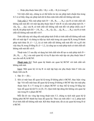 - Hoặc phụ thuộc hàm ((R1∩ R2) → (R2 − R1)) ở trong F+.
     Với tính chất này, chúng ta có thể kiểm tra lại các phép tách chuẩn hóa trong
4.3 và sẽ thấy rằng các phép tách đó là thỏa mãn tính chất nối không mất mát.
     Tính chất 2: Nếu một phép tách D = {R1, R2, …, Rm} của R có tính chất nối
không mất mát đối với một tập phụ thuộc hàm F trên R và nếu một phép tách D1 =
{Q1, Q2, …,Qk} của Ri có tính chất nối không mất mát đối với phép chiếu của F
trên Ri thì phép tách D2 = { R1, R2,…, Ri-1, Q1, Q2,…,Qk, Ri+1,…, Rm} của R có tính
chất nối không mất mát đối với F.
     Tính chất này nói rằng nếu một phép tách D đã có tính chất nối không mất mát
đối với một tập F và chúng ta tiếp tục tách một trong các quan hệ Ri trong D thành
phép tách khác D1 (l = 1,2,..k) có tính chất nối không mất mát đối với πRi(F) thì
việc thay Ri trong D bằng D1 (l = 1,2,..k) cũng tạo ra một phép tách có tính chất nối
không mất mát đối với F.
     Thuật toán 5.3 sau đây sử dụng hai tính chất trên để tạo ra một phép tách D =
{R1, R2, …, Rm} của một quan hệ vũ trụ R dựa trên một tập các phụ thuộc hàm F
sao cho mỗi Ri là BCNF.
    Thuật toán 5.3: Tách quan hệ thành các quan hệ BCNF với tính chất nối
không mất mát.
     Input: Một quan hệ vũ trụ R và một tập hợp các phụ thuộc hàm F trên các
thuộc tính của R.
  1. Đặt D := {R} ;
  2. Khi có một lược đồ quan hệ Q trong D không phải ở BCNF, thực hiện vòng
     lặp: Với mỗi một lược đồ quan hệ Q trong D không ở BCNF hãy tìm một phụ
     thuộc hàm X→ Y trong Q vi phạm BCNF và thay thế Q trong D bằng hai
     lược đồ quan hệ (Q-Y) và (X∪Y). Quá trình lặp dừng khi không còn quan hệ
     nào trong D vi phạm BCNF.
    Mỗi lần đi vào vòng lặp trong thuật toán 5.3, chúng ta tách một quan hệ Q
không phải BCNF thành hai lược đồ quan hệ. Theo các tính chất 1 và 2, phép tách
D có tính chất nối không mất mát. Kết thúc thuật toán, tất cả các quan hệ trong D sẽ
ở BCNF.


                                           115
 