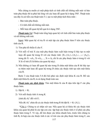 Nếu chúng ta muốn có một phép tách có tính chất nối không mất mát và bảo
toàn phụ thuộc thì ta phải hài lòng với các lược đồ quan hệ ở dạng 3NF. Thuật toán
sau đây là cải tiến của thuật toán 5.1, tạo ra một phép tách thỏa mãn :
    - Bảo toàn phụ thuộc.
    - Có tính chất nối không mất mát.
    - Mỗi lược đồ quan hệ kết quả là ở dạng 3NF.
     Thuật toán 5.4: Thuật toán tổng hợp quan hệ với tính chất bảo toàn phụ thuộc
và nối không mất mát.
     Input: Một quan hệ vũ trụ R và một tập các phụ thuộc hàm F trên các thuộc
tính của R.
  1) Tìm phủ tối thiểu G cho F.
  2) Với mỗi vế trái X của một phụ thuộc hàm xuất hiện trong G hãy tạo ra một
     lược đồ quan hệ trong D với các thuộc tính {X∪{A1}∪{A2}∪…∪ {Ak}},
     trong đó X →A1, X→A2,…, X→ Ak chỉ là các phụ thuộc hàm ở trong G với
     X là vế trái (X là khóa của quan hệ này).
  3) Nếu không có lược đồ quan hệ nào trong D chứa một khóa của R thì hãy tạo
     ra thêm một lược đồ quan hệ trong D chứa các thuộc tính tạo nên một khóa
     của R.
     Bước 3 của thuật toán 5.4 đòi hỏi phải xác định một khóa K của R. Để xác
định một khóa K của R, ta sử dụng thuật toán sau
     Thuật toán xác định khóa: Tìm một khóa K của R dựa trên tập F các phụ
thuộc hàm.
 1) Đặt K := R;
 2) Với mỗi thuộc tính A trong K
    {tính (K-A)+ đối với F;
     Nếu (K-A)+ chứa tất cả các thuộc tính trong R thì đặt K := K-{A}};
      *Chú ý: Chúng ta có nhận xét sau: Nếu quan hệ có khóa thì các thuộc tính
khóa của quan hệ phải là các tập con của tập hợp các thuộc tính ở vế phải các phụ
thuộc hàm trong F. Vì vậy, để tìm được các khóa nhanh hơn, trước tiên chúng ta
tính RF là hợp của các thuộc tính ở các vế trái của các phụ thuộc hàm trong F, sau
                                         117
 