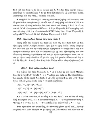 đó đi tính bao đóng của tất cả các tập con của RF. Nếu bao đóng của tập con nào
chứa tất cả các thuộc tính của R thì tập đó là một siêu khóa. Để kiểm tra nó là một
khóa ta thực hiện như bước 2) của thuật toán trên.
     Không phải lúc nào cũng có khả năng tìm được một phép tách thành các lược
đồ quan hệ bảo toàn phụ thuộc và mỗi lược đồ trong phép tách là ở BCNF. Các
lược đồ quan hệ trong phép tách theo thuật toán ở trên thường là 3NF. Để có các
lược đồ BCNF, chúng ta có thể kiểm tra các lược đồ quan hệ 3NF trong phép tách
một cách riêng rẽ để xem nó có thỏa mãn BCNF không. Nếu có lược đồ quan hệ Ri
không ở BCNF thì ta có thể tách tiếp hoặc để nguyên nó là 3NF.

     IV.3- Các phụ thuộc hàm đa trị và dạng chuẩn 4
     Trong phần này chúng ta thảo luận khái niệm phụ thuộc hàm đa trị và định
nghĩa dạng chuẩn 4. Các phụ thuộc đa trị hệ quả của dạng chuẩn 1 không cho phép
một thuộc tính của một bộ có một tập giá trị (nghĩa là các thuộc tính đa trị). Nếu
chúng ta có hai hoặc nhiều hơn các thuộc tính độc lập và đa trị trong cùng một lược
đồ quan hệ thì chúng ta phải lặp lại mỗi một giá trị của một trong các thuộc tính với
mỗi giá trị của thuộc tính khác để giữ cho trạng thái quan hệ nhất quán và duy trì
tính độc lập giữa các thuộc tính. Ràng buộc đó được chỉ ra bằng một phụ thuộc đa
trị.

          IV.3.1- Định nghĩa phụ thuộc đa trị
     Giả thiết có một lược đồ quan hệ R, X và Y là hai tập con của R. Một phụ
thuộc đa trị (MVD), ký hiệu là X →→ Y , chỉ ra ràng buộc sau đây trên một trạng
thái quan hệ bất kỳ của R: Nếu hai bộ t1 và t2 tồn tại trong R sao cho t1[X] = t2[X]
thì hai bộ t3 và t4 cũng tồn tại trong R với các tính chất sau:
     . t3[X] = t4[X] = t1[X] = t2[X]
     . t3[Y] = t1[Y] và t4[Y] = t2[Y]
     . t3[Z] = t2[Z] và t4[Z] = t1[Z] với Z = (R- (X ∪ Y))
     Khi X→→Y thỏa mãn, ta nói rằng X đa xác định Y. Bởi vì tính đối xứng
trong định nghĩa, khi X →→ Y thỏa mãn trong R, X→→Z cũng thỏa mãn trong R.
Như vậy X→→Y kéo theo X→→Z và vì thế đôi khi nó được viết là X→→Y|Z
     Định nghĩa hình thức chỉ ra rằng, cho trước một giá trị cụ thể của X, tập hợp
các giá trị của Y được xác định bởi giá trị này của X là được xác định hoàn toàn bởi
                                            118
 