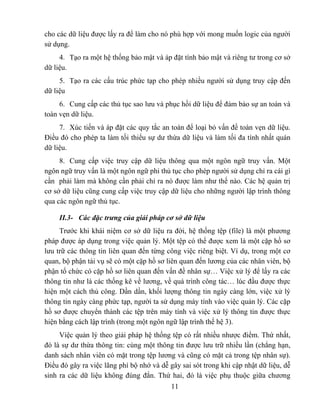 cho các dữ liệu được lấy ra để làm cho nó phù hợp với mong muốn logic của người
sử dụng.
     4. Tạo ra một hệ thống bảo mật và áp đặt tính bảo mật và riêng tư trong cơ sở
dữ liệu.
     5. Tạo ra các cấu trúc phức tạp cho phép nhiều người sử dụng truy cập đến
dữ liệu
     6. Cung cấp các thủ tục sao lưu và phục hồi dữ liệu để đảm bảo sự an toàn và
toàn vẹn dữ liệu.
     7. Xúc tiến và áp đặt các quy tắc an toàn để loại bỏ vấn đề toàn vẹn dữ liệu.
Điều đó cho phép ta làm tối thiểu sự dư thừa dữ liệu và làm tối đa tính nhất quán
dữ liệu.
     8. Cung cấp việc truy cập dữ liệu thông qua một ngôn ngữ truy vấn. Một
ngôn ngữ truy vấn là một ngôn ngữ phi thủ tục cho phép người sử dụng chỉ ra cái gì
cần phải làm mà không cần phải chỉ ra nó được làm như thế nào. Các hệ quản trị
cơ sở dữ liệu cũng cung cấp việc truy cập dữ liệu cho những người lập trình thông
qua các ngôn ngữ thủ tục.

     II.3- Các đặc trưng của giải pháp cơ sở dữ liệu
     Trước khi khái niệm cơ sở dữ liệu ra đời, hệ thống tệp (file) là một phương
pháp được áp dụng trong việc quản lý. Một tệp có thể được xem là một cặp hồ sơ
lưu trữ các thông tin liên quan đến từng công việc riêng biệt. Ví dụ, trong một cơ
quan, bộ phận tài vụ sẽ có một cặp hồ sơ liên quan đến lương của các nhân viên, bộ
phận tổ chức có cặp hồ sơ liên quan đến vấn đề nhân sự… Việc xử lý để lấy ra các
thông tin như là các thống kê về lương, về quá trình công tác… lúc đầu được thực
hiện một cách thủ công. Dần dần, khối lượng thông tin ngày càng lớn, việc xử lý
thông tin ngày càng phức tạp, người ta sử dụng máy tính vào việc quản lý. Các cặp
hồ sơ được chuyển thành các tệp trên máy tính và việc xử lý thông tin được thực
hiện bằng cách lập trình (trong một ngôn ngữ lập trình thế hệ 3).
     Việc quản lý theo giải pháp hệ thống tệp có rất nhiều nhược điểm. Thứ nhất,
đó là sự dư thừa thông tin: cùng một thông tin được lưu trữ nhiều lần (chẳng hạn,
danh sách nhân viên có mặt trong tệp lương và cũng có mặt cả trong tệp nhân sự).
Điều đó gây ra việc lãng phí bộ nhớ và dễ gây sai sót trong khi cập nhật dữ liệu, dễ
sinh ra các dữ liệu không đúng đắn. Thứ hai, đó là việc phụ thuộc giữa chương
                                           11
 