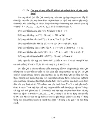 IV.3.2- Các quy tắc suy diễn đối với các phụ thuộc hàm và phụ thuộc
                  đa trị
     Các quy tắc từ Qt1 đến Qt8 sau đây tạo nên một tập hợp đúng đắn và đầy đủ
cho việc suy diễn các phụ thuộc hàm và phụ thuộc đa trị từ một tập các phụ thuộc
cho trước. Giả thiết rằng tất cả các thuộc tính được chứa trong một lược đồ quan hệ
“vũ trụ” R = {A1, A2, …,An} và X, Y, Z, W là các tập con của R.
     Qt1) (quy tắc phản xạ cho FD): Nếu X ⊇ Y thì X → Y
     Qt2) (quy tắc tăng cho FD): {X →Y} |= XZ → YZ
     Qt3) (quy tắc bắc cầu cho FD): { X → Y, Y→ Z } |= X→ Z
     Qt4) (quy tắc bù cho MVD): {X →→Y } |= {X→→ (R-(X∪ Y))}
     Qt5) (quy tắc tăng cho MVD): Nếu X →→Y và W ⊇ Z thì WX →→ YZ
     Qt6) (quy tắc bắc cầu cho MVD): {X→→ Y, Y→→ Z } |= X→→ (Z – Y)
     Qt7) (quy tắc tái tạo cho FD và MVD): {X →Y} |= X→→ Y
     Qt8) (quy tắc liên hợp cho FD và MVD): Nếu X →→ Y và có tồn tại W với
các tính chất a) W ∩Y = ∅, b) W →Z và c) Y ⊇ Z thì X → Z.
      Qt1 đến Qt3 là các quy tắc suy diễn Amstrong đối với các phụ thuộc hàm. Qt4
đến Qt6 là các quy tắc suy diễn chỉ liên quan đến các phụ thuộc đa trị. Qt7 và Qt8
liên kết các phụ thuộc hàm và các phụ thuộc đa trị. Đặc biệt, Qt7 nói rằng một phụ
thuộc hàm là một trường hợp đặc biệt của một phụ thuộc đa trị. Điều đó có nghĩa là
mỗi phụ thuộc hàm cũng là một phụ thuộc đa trị bởi vì nó thỏa mãn định nghĩa hình
thức của phụ thuộc đa trị. Về cơ bản, một phụ thuộc hàm X →Y là một phụ thuộc
đa trị X →→ Y với một hạn chế phụ rằng có nhiều nhất là một giá trị của Y được
kết hợp với mỗi giá trị của X. Cho trước một tập hợp các phụ thuộc hàm và phụ
thuộc đa trị chỉ ra trên R = {A1, A2, …, An}, chúng ta có thể sử dụng các quy tắc
từ Qt1 đến Qt8 để suy ra tập hợp đầy đủ các phụ thuộc (hàm và đa trị) F+ đúng
trong mọi trạng thái quan hệ r của R thỏa mãn F. Chúng ta lại gọi F+ là bao đóng
của F.




                                          120
 