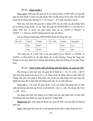 IV.3.3- Dạng chuẩn 4
     Định nghĩa: Một lược đồ quan hệ R là ở dạng chuẩn 4 (4NF) đối với một tập
hợp các phụ thuộc F (gồm các phụ thuộc hàm và phụ thuộc đa trị) nếu với mỗi phụ
thuộc đa trị không tầm thường X→→Y trong F+ , X là một siêu khóa của R.
     Như vậy, một lược đồ quan hệ vi phạm 4NF nếu nó chứa các phụ thuộc hàm
đa trị không mong muốn. Ví dụ, lược đồ quan hệ NHÂNVIÊN ở ví dụ trên là vi
phạm 4NF bởi vì trong các phụ thuộc hàm đa trị TênNV→→TênDA và
TênNV→→ Têncon, TênNV không phải là một siêu khóa .
    Giả sử chúng ta tách bảng NHÂNVIÊN thành hai bảng như sau:

  NV_DA        TênNV       TênDA        NV_CON        TênNV       TênconNV

               Nam         DA01                       Nam         Lan

               Nam         DA02                       Nam         Hoa

     Hai bảng này là ở 4NF bởi vì các phụ thuộc đa trị TênNV→→TênDA và
TênNV→→TênconNV là các phụ thuộc đa trị tầm thường. Trong hai bảng này
không có các phụ thuộc đa trị không tầm thường cũng như không có các phụ thuộc
hàm.

         IV.3.4- Tách có tính chất nối không mất mát thành các quan hệ 4NF
     Khi chúng ta tách một lược đồ quan hệ R thành R1 = (X∪Y) và R2 = (R-Y)
dựa trên phụ thuộc hàm đa trị X→→Y đúng trong R, phép tách có tính chất nối
không mất mát. Đó cũng là điều kiện cần và đủ cho một phép tách một lược đồ
thành hai lược đồ có tính chất nối không mất mát. Ta có tính chất sau:
     Tính chất 1’: Các lược đồ quan hệ R1 và R2 tạo thành một phép tách có tính
chất nối không mất mát của R khi và chỉ khi (R1∩ R2)→→ (R1 –R2) (hoặc (R1∩R2)
→→(R1 –R2)).
     Áp dụng tính chất trên chúng ta có thuật toán tạo một phép tách có tính chất
nối không mất mát thành các lược đồ quan hệ ở dạng 4NF.
    Thuật toán 5.5: Tách quan hệ thành các quan hệ 4NF với tính chất nối không
mất mát.
    Input: Một quan hệ vũ trụ R và một tập phụ thuộc hàm và phụ thuộc đa trị F.

                                         121
 