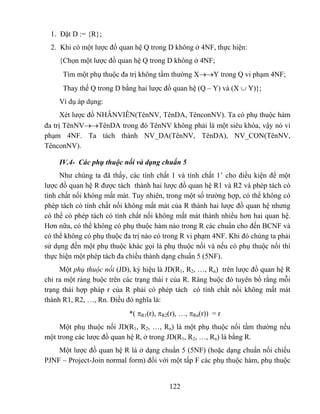 1. Đặt D := {R};
  2. Khi có một lược đồ quan hệ Q trong D không ở 4NF, thực hiện:
    {Chọn một lược đồ quan hệ Q trong D không ở 4NF;
      Tìm một phụ thuộc đa trị không tầm thường X→→Y trong Q vi phạm 4NF;
      Thay thế Q trong D bằng hai lược đồ quan hệ (Q – Y) và (X ∪ Y)};
    Ví dụ áp dụng:
      Xét lược đồ NHÂNVIÊN(TênNV, TênDA, TênconNV). Ta có phụ thuộc hàm
đa trị TênNV→→TênDA trong đó TênNV không phải là một siêu khóa, vậy nó vi
phạm 4NF. Ta tách thành NV_DA(TênNV, TênDA), NV_CON(TênNV,
TênconNV).

    IV.4- Các phụ thuộc nối và dạng chuẩn 5
     Như chúng ta đã thấy, các tính chất 1 và tính chất 1’ cho điều kiện để một
lược đồ quan hệ R được tách thành hai lược đồ quan hệ R1 và R2 và phép tách có
tính chất nối không mất mát. Tuy nhiên, trong một số trường hợp, có thể không có
phép tách có tính chất nối không mất mát của R thành hai lược đồ quan hệ nhưng
có thể có phép tách có tính chất nối không mất mát thành nhiều hơn hai quan hệ.
Hơn nữa, có thể không có phụ thuộc hàm nào trong R các chuẩn cho đến BCNF và
có thể không có phụ thuộc đa trị nào có trong R vi phạm 4NF. Khi đó chúng ta phải
sử dụng đến một phụ thuộc khác gọi là phụ thuộc nối và nếu có phụ thuộc nối thì
thực hiện một phép tách đa chiều thành dạng chuẩn 5 (5NF).
     Một phụ thuộc nối (JD), ký hiệu là JD(R1, R2, …, Rn) trên lược đồ quan hệ R
chỉ ra một ràng buộc trên các trạng thái r của R. Ràng buộc đó tuyên bố rằng mỗi
trạng thái hợp pháp r của R phải có phép tách có tính chất nối không mất mát
thành R1, R2, …, Rn. Điều đó nghĩa là:
                           *( πR1(r), πR2(r), …, πRn(r)) = r
     Một phụ thuộc nối JD(R1, R2, …, Rn) là một phụ thuộc nối tầm thường nếu
một trong các lược đồ quan hệ Ri ở trong JD(R1, R2, …, Rn) là bằng R.
    Một lược đồ quan hệ R là ở dạng chuẩn 5 (5NF) (hoặc dạng chuẩn nối chiếu
PJNF – Project-Join normal form) đối với một tấp F các phụ thuộc hàm, phụ thuộc


                                         122
 