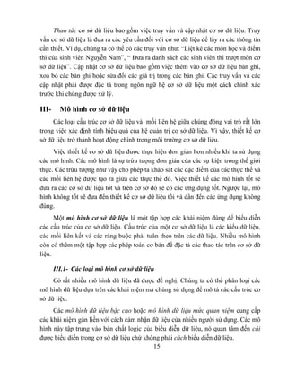 Thao tác cơ sở dữ liệu bao gồm việc truy vấn và cập nhật cơ sở dữ liệu. Truy
vấn cơ sở dữ liệu là đưa ra các yêu cầu đối với cơ sở dữ liệu để lấy ra các thông tin
cần thiết. Ví dụ, chúng ta có thể có các truy vấn như: “Liệt kê các môn học và điểm
thi của sinh viên Nguyễn Nam”, “ Đưa ra danh sách các sinh viên thi trượt môn cơ
sở dữ liệu”. Cập nhật cơ sở dữ liệu bao gồm việc thêm vào cơ sở dữ liệu bản ghi,
xoá bỏ các bản ghi hoặc sửa đổi các giá trị trong các bản ghi. Các truy vấn và các
cập nhật phải được đặc tả trong ngôn ngữ hệ cơ sở dữ liệu một cách chính xác
trước khi chúng được xử lý.

III-     Mô hình cơ sở dữ liệu
     Các loại cấu trúc cơ sở dữ liệu và mối liên hệ giữa chúng đóng vai trò rất lớn
trong việc xác định tính hiệu quả của hệ quản trị cơ sở dữ liệu. Vì vậy, thiết kế cơ
sở dữ liệu trở thành hoạt động chính trong môi trường cơ sở dữ liệu.
     Việc thiết kế cơ sở dữ liệu được thực hiện đơn giản hơn nhiều khi ta sử dụng
các mô hình. Các mô hình là sự trừu tượng đơn giản của các sự kiện trong thế giới
thực. Các trừu tượng như vậy cho phép ta khảo sát các đặc điểm của các thực thể và
các mối liên hệ được tạo ra giữa các thực thể đó. Việc thiết kế các mô hình tốt sẽ
đưa ra các cơ sở dữ liệu tốt và trên cơ sở đó sẽ có các ứng dụng tốt. Ngược lại, mô
hình không tốt sẽ đưa đến thiết kế cơ sở dữ liệu tồi và dẫn đến các ứng dụng không
đúng.
      Một mô hình cơ sở dữ liệu là một tập hợp các khái niệm dùng để biểu diễn
các cấu trúc của cơ sở dữ liệu. Cấu trúc của một cơ sở dữ liệu là các kiểu dữ liệu,
các mối liên kết và các ràng buộc phải tuân theo trên các dữ liệu. Nhiều mô hình
còn có thêm một tập hợp các phép toán cơ bản để đặc tả các thao tác trên cơ sở dữ
liệu.

       III.1- Các loại mô hình cơ sở dữ liệu
     Có rất nhiều mô hình dữ liệu đã được đề nghị. Chúng ta có thể phân loại các
mô hình dữ liệu dựa trên các khái niệm mà chúng sử dụng để mô tả các cấu trúc cơ
sở dữ liệu.
     Các mô hình dữ liệu bậc cao hoặc mô hình dữ liệu mức quan niệm cung cấp
các khái niệm gắn liền với cách cảm nhận dữ liệu của nhiều người sử dụng. Các mô
hình này tập trung vào bản chất logic của biểu diễn dữ liệu, nó quan tâm đến cái
được biểu diễn trong cơ sở dữ liệu chứ không phải cách biểu diễn dữ liệu.
                                          15
 