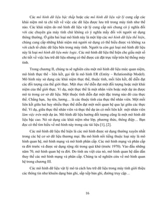 Các mô hình dữ liệu bậc thấp hoặc các mô hình dữ liệu vật lý cung cấp các
khái niệm mô tả chi tiết về việc các dữ liệu được lưu trữ trong máy tính như thế
nào. Các khái niệm do mô hình dữ liệu vật lý cung cấp nói chung có ý nghĩa đối
với các chuyên gia máy tính chứ không có ý nghĩa mấy đối với người sử dụng
thông thường. Ở giữa hai loại mô hình này là một lớp các mô hình dữ liệu thể hiện,
chúng cung cấp những khái niệm mà người sử dụng có thể hiểu được và không xa
với cách tổ chức dữ liệu bên trong máy tính. Người ta còn gọi loại mô hình dữ liệu
này là loại mô hình dữ liệu mức logic. Các mô hình dữ liệu thể hiện che giấu một số
chi tiết về việc lưu trữ dữ liệu nhưng có thể được cài đặt trực tiếp trên hệ thống máy
tính.
      Trong chương II, chúng ta sẽ nghiên cứu một mô hình dữ liệu mức quan niệm,
mô hình thực thể - liên kết, gọi tắt là mô hình ER (Entity – Relationship Model).
Mô hình này sử dụng các khái niệm thực thể, thuộc tính, mối liên kết, để diễn đạt
các đối tượng của thế giới thực. Một thực thể diễn đạt một đối tượng hoặc một khái
niệm của thế giới thực. Ví dụ, một thực thể là một nhân viên hoặc một dự án được
mô tả trong cơ sở dữ liệu. Một thuộc tính diễn đạt một đặc trưng nào đó của thực
thể. Chẳng hạn, họ tên, lương… là các thuộc tính của thực thể nhân viên. Một mối
liên kết giữa hai hay nhiều thực thể diễn đạt một mối quan hệ qua lại giữa các thực
thể. Ví dụ, giữa thực thể nhân viên và thực thể dự án có mối liên kết một nhân viên
làm việc trên một dự án. Mô hình dữ liệu hướng đối tượng cũng là một mô hình dữ
liệu bậc cao. Nó sử dụng các khái niệm như lớp, phương thức, thông điệp… Bạn
đọc có thể tìm hiểu về mô hình này trong các tài liệu [1], [2].
     Các mô hình dữ liệu thể hiện là các mô hình được sử dụng thường xuyên nhất
trong các hệ cơ sở dữ liệu thương mại. Ba mô hình nổi tiếng thuộc loại này là mô
hình quan hệ, mô hình mạng và mô hình phân cấp. Các mô hình mạng và phân cấp
ra đời trước và được sử dụng rộng rãi trong quá khứ (trước 1970). Vào đầu những
năm 70, mô hình quan hệ ra đời. Do tính ưu việt của nó, mô hình quan hệ dần dần
thay thế các mô hình mạng và phân cấp. Chúng ta sẽ nghiên cứu về mô hình quan
hệ trong chương III.
     Các mô hình dữ liệu vật lý mô tả cách lưu trữ dữ liệu trong máy tính giới thiệu
các thông tin như khuôn dạng bản ghi, sắp xếp bản ghi, đường truy cập…




                                            16
 