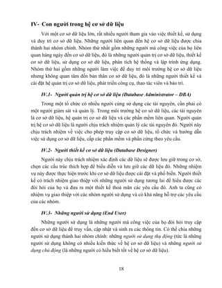 IV- Con người trong hệ cơ sở dữ liệu
     Với một cơ sở dữ liệu lớn, rất nhiều người tham gia vào việc thiết kế, sử dụng
và duy trì cơ sở dữ liệu. Những người liên quan đến hệ cơ sở dữ liệu được chia
thành hai nhóm chính. Nhóm thứ nhất gồm những người mà công việc của họ liên
quan hàng ngày đến cơ sở dữ liệu, đó là những người quản trị cơ sở dữ liệu, thiết kế
cơ sở dữ liệu, sử dụng cơ sở dữ liệu, phân tích hệ thống và lập trình ứng dụng.
Nhóm thứ hai gồm những người làm việc để duy trì môi trường hệ cơ sở dữ liệu
nhưng không quan tâm đến bản thân cơ sở dữ liệu, đó là những người thiết kế và
cài đặt hệ quản trị cơ sở dữ liệu, phát triển công cụ, thao tác viên và bảo trì.

     IV.1- Người quản trị hệ cơ sở dữ liệu (Database Administrator – DBA)
      Trong một tổ chức có nhiều người cùng sử dụng các tài nguyên, cần phải có
một người giám sát và quản lý. Trong môi trường hệ cơ sở dữ liệu, các tài nguyên
là cơ sở dữ liệu, hệ quản trị cơ sở dữ liệu và các phần mềm liên quan. Người quản
trị hệ cơ sở dữ liệu là người chịu trách nhiệm quản lý các tài nguyên đó. Người này
chịu trách nhiệm về việc cho phép truy cập cơ sở dữ liệu, tổ chức và hướng dẫn
việc sử dụng cơ sở dữ liệu, cấp các phần mềm và phần cứng theo yêu cầu.

     IV.2- Người thiết kế cơ sở dữ liệu (Database Designer)
     Người này chịu trách nhiệm xác định các dữ liệu sẽ được lưu giữ trong cơ sở,
chọn các cấu trúc thích hợp để biểu diễn và lưu giữ các dữ liệu đó. Những nhiệm
vụ này được thực hiện trước khi cơ sở dữ liệu được cài đặt và phổ biến. Người thiết
kế có trách nhiệm giao thiệp với những người sử dụng tương lai để hiểu được các
đòi hỏi của họ và đưa ra một thiết kế thoả mãn các yêu cầu đó. Anh ta cũng có
nhiệm vụ giao thiệp với các nhóm người sử dụng và có khả năng hỗ trợ các yêu cầu
của các nhóm.

     IV.3- Những người sử dụng (End User)
     Những người sử dụng là những người mà công việc của họ đòi hỏi truy cập
đến cơ sở dữ liệu để truy vấn, cập nhật và sinh ra các thông tin. Có thể chia những
người sử dụng thành hai nhóm chính: những người sử dụng thụ động (tức là những
người sử dụng không có nhiều kiến thức về hệ cơ sở dữ liệu) và những người sử
dụng chủ động (là những người có hiểu biết tốt về hệ cơ sở dữ liệu).


                                           18
 