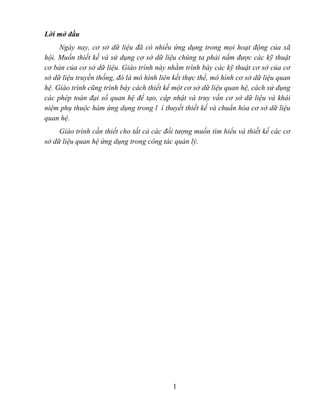 Lời mở đầu
     Ngày nay, cơ sở dữ liệu đã có nhiều ứng dụng trong mọi hoạt động của xã
hội. Muốn thiết kế và sử dụng cơ sở dữ liệu chúng ta phải nắm được các kỹ thuật
cơ bản của cơ sở dữ liệu. Giáo trình này nhằm trình bày các kỹ thuật cơ sở của cơ
sở dữ liệu truyền thống, đó là mô hình liên kết thực thể, mô hình cơ sở dữ liệu quan
hệ. Giáo trình cũng trình bày cách thiết kế một cơ sở dữ liệu quan hệ, cách sử dụng
các phép toán đại số quan hệ để tạo, cập nhật và truy vấn cơ sở dữ liệu và khái
niệm phụ thuộc hàm ứng dụng trong l í thuyết thiết kế và chuẩn hóa cơ sở dữ liệu
quan hệ.
     Giáo trình cần thiết cho tất cả các đối tượng muốn tìm hiểu và thiết kế các cơ
sở dữ liệu quan hệ ứng dụng trong công tác quản lý.




                                           1
 
