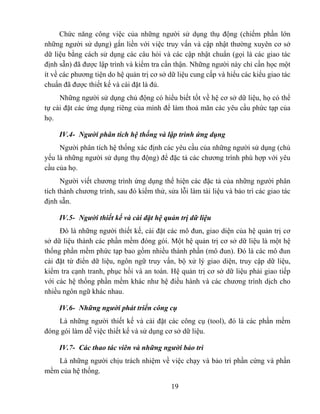 Chức năng công việc của những người sử dụng thụ động (chiếm phần lớn
những người sử dụng) gắn liền với việc truy vấn và cập nhật thường xuyên cơ sở
dữ liệu bằng cách sử dụng các câu hỏi và các cập nhật chuẩn (gọi là các giao tác
định sẵn) đã được lập trình và kiểm tra cẩn thận. Những người này chỉ cần học một
ít về các phương tiện do hệ quản trị cơ sở dữ liệu cung cấp và hiểu các kiểu giao tác
chuẩn đã được thiết kế và cài đặt là đủ.
     Những người sử dụng chủ động có hiểu biết tốt về hệ cơ sở dữ liệu, họ có thể
tự cài đặt các ứng dụng riêng của mình để làm thoả mãn các yêu cầu phức tạp của
họ.

     IV.4- Người phân tích hệ thống và lập trình ứng dụng
     Người phân tích hệ thống xác định các yêu cầu của những người sử dụng (chủ
yếu là những người sử dụng thụ động) để đặc tả các chương trình phù hợp với yêu
cầu của họ.
      Người viết chương trình ứng dụng thể hiện các đặc tả của những người phân
tích thành chương trình, sau đó kiểm thử, sửa lỗi làm tài liệu và bảo trì các giao tác
định sẵn.

     IV.5- Người thiết kế và cài đặt hệ quản trị dữ liệu
     Đó là những người thiết kế, cài đặt các mô đun, giao diện của hệ quản trị cơ
sở dữ liệu thành các phần mềm đóng gói. Một hệ quản trị cơ sở dữ liệu là một hệ
thống phần mềm phức tạp bao gồm nhiều thành phần (mô đun). Đó là các mô đun
cài đặt từ điển dữ liệu, ngôn ngữ truy vấn, bộ xử lý giao diện, truy cập dữ liệu,
kiểm tra cạnh tranh, phục hồi và an toàn. Hệ quản trị cơ sở dữ liệu phải giao tiếp
với các hệ thống phần mềm khác như hệ điều hành và các chương trình dịch cho
nhiều ngôn ngữ khác nhau.

     IV.6- Những người phát triển công cụ
    Là những người thiết kế và cài đặt các công cụ (tool), đó là các phần mềm
đóng gói làm dễ việc thiết kế và sử dụng cơ sở dữ liệu.

     IV.7- Các thao tác viên và những người bảo trì
   Là những người chịu trách nhiệm về việc chạy và bảo trì phần cứng và phần
mềm của hệ thống.

                                            19
 