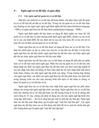 V-     Ngôn ngữ cơ sở dữ liệu và giao diện

     V.1- Các ngôn ngữ hệ quản trị cơ sở dữ liệu
      Một khi việc thiết kế cơ sở dữ liệu đã hoàn thành, cần phải chọn một hệ quản
trị cơ sở dữ liệu để cài đặt cơ sở dữ liệu. Trong các hệ quản trị cơ sở dữ liệu hiện
nay thường có các ngôn ngữ: ngôn ngữ định nghĩa dữ liệu (data definition language
– DDL) và ngôn ngữ thao tác dữ liệu (data manipulation language – DML).
     Ngôn ngữ định nghĩa dữ liệu được sử dụng để định nghĩa các lược đồ. Hệ
quản trị cơ sở dữ liệu có một chương trình dịch ngôn ngữ DDL, nhiệm vụ của nó là
xử lý các câu lệnh DDL để xác định mô tả của cấu trúc lược đồ và lưu trữ mô tả
lược đồ vào từ điển của hệ quản trị cơ sở dữ liệu.
      Ngôn ngữ thao tác cơ sở dữ liệu được sử dụng để thao tác cơ sở dữ liệu. Các
thao tác chính gồm có lấy ra, chèn vào, loại bỏ và sửa đổi các dữ liệu. Có hai kiểu
ngôn ngữ thao tác dữ liệu chính: ngôn ngữ thao tác dữ liệu mức cao hoặc ngôn ngữ
phi thủ tục hoặc ngôn ngữ thao tác dữ liệu mức thấp.
     Ngôn ngữ thao tác dữ liệu mức cao có thể được sử dụng để diễn đạt các phép
toán cơ sở dữ liệu một cách ngắn gọn. Phần lớn các hệ quản trị cơ sở dữ liệu cho
phép nhập các lệnh của ngôn ngữ thao tác dữ liệu mức cao theo cách lặp (nghĩa là
sau khi nhập một lệnh, hệ thống sẽ thực hiện lệnh đó rồi mới nhập lệnh tiếp theo)
hoặc được nhúng vào một ngôn ngữ lập trình vạn năng. Trong trường hợp nhúng
vào ngôn ngữ khác, các lệnh của ngôn ngữ thao tác dữ liệu phải được xác định bên
trong chương trình sao cho một chương trình tiền dịch có thể nhận ra chúng và
được hệ quản trị cơ sở dữ liệu xử lý.
     Ngôn ngữ thao tác cơ sở dữ liệu mức thấp hoặc ngôn ngữ thủ tục phải được
nhúng vào trong một ngôn ngữ lập trình vạn năng. Ngôn ngữ thao tác cơ sở dữ liệu
kiểu này thường rút ra các bản ghi hoặc các đối tượng riêng rẽ và xử lý chúng một
cách riêng rẽ. Vì vậy, chúng cần phải sử dụng các cấu trúc ngôn ngữ lập trình như
vòng lặp, điều kiện,… để rút ra từng bản ghi một từ một tập các bản ghi. Ngôn ngữ
thao tác dữ liệu mức thấp được gọi là ngôn ngữ “một lần một bản ghi”. Các ngôn
ngữ thao tác dữ liệu mức cao có thể dùng một lệnh để rút ra một lúc nhiều bản ghi
nên chúng được gọi là ngôn ngữ “một lần một tập hợp”.



                                           20
 