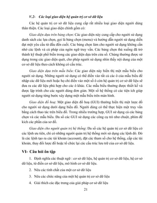 V.2- Các loại giao diện hệ quản trị cơ sở dữ liệu
     Các hệ quản trị cơ sở dữ liệu cung cấp rất nhiều loại giao diện người dùng
thân thiện. Các loại giao diện chính gồm có:
     Giao diện dựa trên bảng chọn: Các giao diện này cung cấp cho người sử dụng
danh sách các lựa chọn, gọi là bảng chọn (menu) và hướng dẫn người sử dụng diễn
đạt một yêu cầu từ đầu đến cuối. Các bảng chọn làm cho người sử dụng không cần
nhớ các lệnh và cú pháp của ngôn ngữ truy vấn. Các bảng chọn thả xuống đã trở
thành kỹ thuật phổ biến trong các giao diện dựa trên cửa sổ. Chúng thường được sử
dụng trong các giao diện quét, cho phép người sử dụng nhìn thấy nội dung của một
cơ sở dữ liệu theo cách không có cấu trúc.
     Giao diện dựa trên mẫu biểu: Các giao diện này hiển thị một mẫu biểu cho
người sử dụng. Những người sử dụng có thể điền vào tất cả các ô của mẫu biểu để
nhập các dữ liệu mới hoặc họ chỉ điền vào một số ô còn hệ quản trị cơ sở dữ liệu sẽ
đưa ra các dữ liệu phù hợp cho các ô khác. Các mẫu biểu thường được thiết kế và
được lập trình cho các người dùng đơn giản. Một số hệ thống có các tiện ích giúp
người sử dụng từng bước xây dựng một mẫu biểu trên màn hình.
     Giao diện đồ hoạ: Một giao diện đồ hoạ (GUI) thường hiển thị một lược đồ
cho người sử dụng dưới dạng biểu đồ. Người dùng có thể thực hiện một truy vấn
bằng cách thao tác trên biểu đồ. Trong nhiều trường hợp, GUI sử dụng cả các bảng
chọn và các mẫu biểu. Đa số các GUI sử dụng các công cụ trỏ như chuột, phím để
kích các phần của sơ đồ.
     Giao diện cho người quản trị hệ thống: Đa số các hệ quản trị cơ sở dữ liệu có
các lệnh ưu tiên, chỉ có những người quản trị hệ thống mới sử dụng các lệnh đó. Đó
là các lệnh tạo ra các tài khoản (account), đặt các tham số cho hệ thống, cấp các tài
khoản, thay đổi lược đồ hoặc tổ chức lại các cấu trúc lưu trữ của cơ sở dữ liệu.

VI- Câu hỏi ôn tập
     1. Định nghĩa các thuật ngữ : cơ sở dữ liệu, hệ quản trị cơ sở dữ liệu, hệ cơ sở
dữ liệu, từ điển cơ sở dữ liệu, mô hình cơ sở dữ liệu.
     2. Nêu các tính chất của một cơ sở dữ liệu
     3. Nêu các chức năng của một hệ quản trị cơ sở dữ liệu
     4. Giải thích các đặc trưng của giải pháp cơ sở dữ liệu
                                           21
 