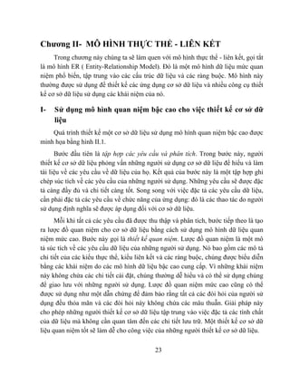 Chương II- MÔ HÌNH THỰC THỂ - LIÊN KẾT
     Trong chương này chúng ta sẽ làm quen với mô hình thực thể - liên kết, gọi tắt
là mô hình ER ( Entity-Relationship Model). Đó là một mô hình dữ liệu mức quan
niệm phổ biến, tập trung vào các cấu trúc dữ liệu và các ràng buộc. Mô hình này
thường được sử dụng để thiết kế các ứng dụng cơ sở dữ liệu và nhiều công cụ thiết
kế cơ sở dữ liệu sử dụng các khái niệm của nó.

I-   Sử dụng mô hình quan niệm bậc cao cho việc thiết kế cơ sở dữ
     liệu
    Quá trình thiết kế một cơ sở dữ liệu sử dụng mô hình quan niệm bậc cao được
minh họa bằng hình II.1.
      Bước đầu tiên là tập hợp các yêu cầu và phân tích. Trong bước này, người
thiết kế cơ sở dữ liệu phỏng vấn những người sử dụng cơ sở dữ liệu để hiểu và làm
tài liệu về các yêu cầu về dữ liệu của họ. Kết quả của bước này là một tập hợp ghi
chép súc tích về các yêu cầu của những người sử dụng. Những yêu cầu sẽ được đặc
tả càng đầy đủ và chi tiết càng tốt. Song song với việc đặc tả các yêu cầu dữ liệu,
cần phải đặc tả các yêu cầu về chức năng của ứng dụng: đó là các thao tác do người
sử dụng định nghĩa sẽ được áp dụng đối với cơ sở dữ liệu.
      Mỗi khi tất cả các yêu cầu đã được thu thập và phân tích, bước tiếp theo là tạo
ra lược đồ quan niệm cho cơ sở dữ liệu bằng cách sử dụng mô hình dữ liệu quan
niệm mức cao. Bước này gọi là thiết kế quan niệm. Lược đồ quan niệm là một mô
tả súc tích về các yêu cầu dữ liệu của những người sử dụng. Nó bao gồm các mô tả
chi tiết của các kiểu thực thể, kiểu liên kết và các ràng buộc, chúng được biểu diễn
bằng các khái niệm do các mô hình dữ liệu bậc cao cung cấp. Vì những khái niệm
này không chứa các chi tiết cài đặt, chúng thường dễ hiểu và có thể sử dụng chúng
để giao lưu với những người sử dụng. Lược đồ quan niệm mức cao cũng có thể
được sử dụng như một dẫn chứng để đảm bảo rằng tất cả các đòi hỏi của người sử
dụng đều thỏa mãn và các đòi hỏi này không chứa các mâu thuẫn. Giải pháp này
cho phép những người thiết kế cơ sở dữ liệu tập trung vào việc đặc tả các tính chất
của dữ liệu mà không cần quan tâm đến các chi tiết lưu trữ. Một thiết kế cơ sở dữ
liệu quan niệm tốt sẽ làm dễ cho công việc của những người thiết kế cơ sở dữ liệu.

                                           23
 