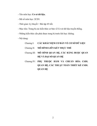 - Tên môn học: Cơ sở dữ liệu.

- Mã số môn học: 2CD3.

- Thời gian: Lý thuyết + Bài tập 45 tiết.

- Mục tiêu: Trang bị các kiến thức cơ bản về Cơ sở dữ liệu truyền thống.

- Những kiến thức cần phải được trang bị trước khi học: không.

- Nội dung:

        Chương I:     CÁC KHÁI NIỆM CƠ BẢN VỀ CƠ SỞ DỮ LIỆU

        Chương II:    MÔ HÌNH LIÊN KẾT THỰC THỂ

        Chương III: MÔ HÌNH QUAN HỆ, CÁC RÀNG BUỘC QUAN
                      HỆ VÀ ĐẠI SỐ QUAN HỆ

        Chương IV: PHỤ THUỘC HÀM VÀ CHUẨN HÓA CSDL
                      QUAN HỆ, CÁC THUẬT TOÁN THIẾT KẾ CSDL
                      QUAN HỆ




                                        2
 