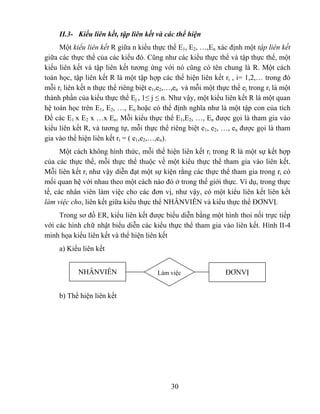 II.3- Kiểu liên kết, tập liên kết và các thể hiện
     Một kiểu liên kết R giữa n kiểu thực thể E1, E2, …,En xác định một tập liên kết
giữa các thực thể của các kiểu đó. Cũng như các kiểu thực thể và tập thực thể, một
kiểu liên kết và tập liên kết tương ứng với nó cũng có tên chung là R. Một cách
toán học, tập liên kết R là một tập hợp các thể hiện liên kết ri , i= 1,2,… trong đó
mỗi ri liên kết n thực thể riêng biệt e1,e2,…,en và mỗi một thực thể ej trong ri là một
thành phần của kiểu thực thể Ej , 1≤ j ≤ n. Như vậy, một kiểu liên kết R là một quan
hệ toán học trên E1, E2, …, En hoặc có thể định nghĩa như là một tập con của tích
Đề các E1 x E2 x …x En. Mỗi kiểu thực thể E1,E2, …, En được gọi là tham gia vào
kiểu liên kết R, và tương tự, mỗi thực thể riêng biệt e1, e2, …, en được gọi là tham
gia vào thể hiện liên kết ri = ( e1,e2,…,en).
      Một cách không hình thức, mỗi thể hiện liên kết ri trong R là một sự kết hợp
của các thực thể, mỗi thực thể thuộc về một kiểu thực thể tham gia vào liên kết.
Mỗi liên kết ri như vậy diễn đạt một sự kiện rằng các thực thể tham gia trong ri có
mối quan hệ với nhau theo một cách nào đó ở trong thế giới thực. Ví dụ, trong thực
tế, các nhân viên làm việc cho các đơn vị, như vậy, có một kiểu liên kết liên kết
làm việc cho, liên kết giữa kiểu thực thể NHÂNVIÊN và kiểu thực thể ĐƠNVỊ.
     Trong sơ đồ ER, kiểu liên kết được biểu diễn bằng một hình thoi nối trực tiếp
với các hình chữ nhật biểu diễn các kiểu thực thể tham gia vào liên kết. Hình II-4
minh họa kiểu liên kết và thể hiện liên kết
     a) Kiểu liên kết


           NHÂNVIÊN                     Làm việc                ĐƠNVỊ


     b) Thể hiện liên kết




                                            30
 