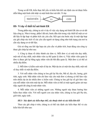 Trong sơ đồ ER, kiểu thực thể yếu và kiểu liên kết xác định của nó được biểu
diễn bằng một hình chữ nhật và một hình thoi nét đôi. Ví dụ:

               NHÂNVIÊN          1        Có
                                                   N        CON


III- Ví dụ về thiết kế mô hình ER
      Trong phần này, chúng ta xét ví dụ về việc xây dựng mô hình ER cho cơ sở dữ
liệu công ty. Như ở trong phần I đã nói, bước đầu tiên trong việc thiết kế một cơ sở
dữ liệu là tập hợp và phân tích các yêu cầu. Kết quả của bước này là một tập hợp
các ghi chép súc tích về các yêu cầu người sử dụng cũng như tình trạng của nơi ta
cần xây dựng cơ sở dữ liệu.
    Giả sử rằng sau khi tập hợp các yêu cầu và phân tích, hoạt động của công ty
được ghi chép lại như sau:
     1. Công ty được tổ chức thành các đơn vị. Mỗi đơn vị có một tên duy nhất,
một mã số duy nhất, một nhân viên cụ thể quản lý đơn vị. Việc nhân viên quản lý
đơn vị được ghi lại bằng ngày nhân viên đó bắt đầu quản lý. Một đơn vị có thể có
nhiều địa điểm.
     2. Mỗi đơn vị kiểm soát một số dự án. Một dự án có một tên duy nhất, một mã
số duy nhất và một địa điểm.
      3. Với mỗi nhân viên chúng ta lưu giữ lại Họ tên, Mã số, địa chỉ, lương, giới
tính, ngày sinh. Một nhân viên chỉ làm việc cho một đơn vị nhưng có thể làm việc
trên nhiều dự án do nhiều đơn vị kiểm soát. Chúng ta lưu giữ lại số giờ làm việc
của mỗi nhân viên trên một dự án. Mỗi nhân viên có thể có một người giám sát trực
tiếp, người đó cũng là một nhân viên.
      4. Mỗi nhân viên có những người con. Những người này được hưởng bảo
hiểm theo nhân viên. Với mỗi người con của nhân viên, chúng ta lưu giữ Họ tên,
giới tính, ngày sinh .

     III.1- Xác định các kiểu thực thể, các thuộc tính và các kiểu liên kết
     Theo các ghi chép ở trên, chúng ta có thể xác định các kiểu thực thể và các
kiểu liên kết như sau:


                                           35
 