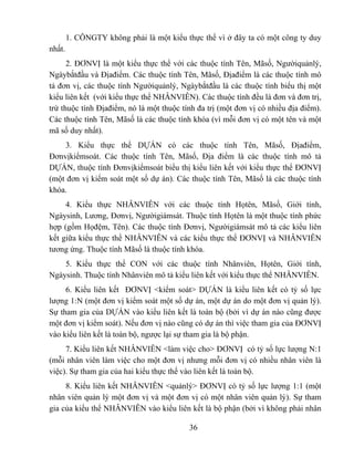 1. CÔNGTY không phải là một kiểu thực thể vì ở đây ta có một công ty duy
nhất.
      2. ĐƠNVỊ là một kiểu thực thể với các thuộc tính Tên, Mãsố, Ngườiquảnlý,
Ngàybắtđầu và Địađiểm. Các thuộc tính Tên, Mãsố, Địađiểm là các thuộc tính mô
tả đơn vị, các thuộc tính Ngườiquảnlý, Ngàybắtđầu là các thuộc tính biểu thị một
kiểu liên kết (với kiểu thực thể NHÂNVIÊN). Các thuộc tính đều là đơn và đơn trị,
trừ thuộc tính Địađiểm, nó là một thuộc tính đa trị (một đơn vị có nhiều địa điểm).
Các thuộc tính Tên, Mãsố là các thuộc tính khóa (vì mỗi đơn vị có một tên và một
mã số duy nhất).
    3. Kiểu thực thể DỰÁN có các thuộc tính Tên, Mãsố, Địađiểm,
Đơnvịkiểmsoát. Các thuộc tính Tên, Mãsố, Địa điểm là các thuộc tính mô tả
DỰÁN, thuộc tính Đơnvịkiểmsoát biểu thị kiểu liên kết với kiểu thực thể ĐƠNVỊ
(một đơn vị kiểm soát một số dự án). Các thuộc tính Tên, Mãsố là các thuộc tính
khóa.
     4. Kiểu thực NHÂNVIÊN với các thuộc tính Họtên, Mãsố, Giới tính,
Ngàysinh, Lương, Đơnvị, Ngườigiámsát. Thuộc tính Họtên là một thuộc tính phức
hợp (gồm Họđệm, Tên). Các thuộc tính Đơnvị, Ngườigiámsát mô tả các kiểu liên
kết giữa kiểu thực thể NHÂNVIÊN và các kiểu thực thể ĐƠNVỊ và NHÂNVIÊN
tương ứng. Thuộc tính Mãsố là thuộc tính khóa.
    5. Kiểu thực thể CON với các thuộc tính Nhânviên, Họtên, Giới tính,
Ngàysinh. Thuộc tính Nhânviên mô tả kiểu liên kết với kiểu thực thể NHÂNVIÊN.
     6. Kiểu liên kết ĐƠNVỊ <kiểm soát> DỰÁN là kiểu liên kết có tỷ số lực
lượng 1:N (một đơn vị kiểm soát một số dự án, một dự án do một đơn vị quản lý).
Sự tham gia của DỰÁN vào kiểu liên kết là toàn bộ (bởi vì dự án nào cũng được
một đơn vị kiểm soát). Nếu đơn vị nào cũng có dự án thì việc tham gia của ĐƠNVỊ
vào kiểu liên kết là toàn bộ, ngược lại sự tham gia là bộ phận.
     7. Kiểu liên kết NHÂNVIÊN <làm việc cho> ĐƠNVỊ có tỷ số lực lượng N:1
(mỗi nhân viên làm việc cho một đơn vị nhưng mỗi đơn vị có nhiều nhân viên là
việc). Sự tham gia của hai kiểu thực thể vào liên kết là toàn bộ.
     8. Kiểu liên kết NHÂNVIÊN <quảnlý> ĐƠNVỊ có tỷ số lực lượng 1:1 (một
nhân viên quản lý một đơn vị và một đơn vị có một nhân viên quản lý). Sự tham
gia của kiểu thể NHÂNVIÊN vào kiểu liên kết là bộ phận (bởi vì không phải nhân

                                          36
 