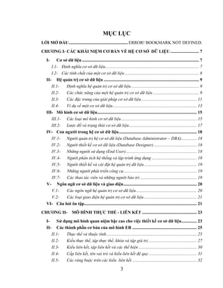 MỤC LỤC
LỜI MỞ ĐẦU...................................................... ERROR! BOOKMARK NOT DEFINED.

CHƯƠNG I- CÁC KHÁI NIỆM CƠ BẢN VỀ HỆ CƠ SỞ DỮ LIỆU .......................... 7
  I-     Cơ sở dữ liệu ........................................................................................................... 7
     I.1- Định nghĩa cơ sở dữ liệu ..................................................................................... 7
     I.2- Các tính chất của một cơ sở dữ liệu .................................................................... 8
  II- Hệ quản trị cơ sở dữ liệu ....................................................................................... 9
     II.1-    Định nghĩa hệ quản trị cơ sở dữ liệu .............................................................. 9
     II.2-    Các chức năng của một hệ quản trị cơ sở dữ liệu .......................................... 9
     II.3-    Các đặc trưng của giải pháp cơ sở dữ liệu................................................... 11
     II.4-    Ví dụ về một cơ sở dữ liệu............................................................................. 13
  III- Mô hình cơ sở dữ liệu........................................................................................... 15
     III.1- Các loại mô hình cơ sở dữ liệu ..................................................................... 15
     III.2- Lược đồ và trạng thái cơ sở dữ liệu.............................................................. 17
  IV- Con người trong hệ cơ sở dữ liệu ....................................................................... 18
     IV.1- Người quản trị hệ cơ sở dữ liệu (Database Administrator – DBA).............. 18
     IV.2- Người thiết kế cơ sở dữ liệu (Database Designer) ....................................... 18
     IV.3- Những người sử dụng (End User)................................................................. 18
     IV.4- Người phân tích hệ thống và lập trình ứng dụng ......................................... 19
     IV.5- Người thiết kế và cài đặt hệ quản trị dữ liệu ................................................ 19
     IV.6- Những người phát triển công cụ................................................................... 19
     IV.7- Các thao tác viên và những người bảo trì .................................................... 19
  V- Ngôn ngữ cơ sở dữ liệu và giao diện................................................................... 20
     V.1-     Các ngôn ngữ hệ quản trị cơ sở dữ liệu ....................................................... 20
     V.2-     Các loại giao diện hệ quản trị cơ sở dữ liệu ................................................ 21
  VI- Câu hỏi ôn tập....................................................................................................... 21
CHƯƠNG II-             MÔ HÌNH THỰC THỂ - LIÊN KẾT .................................................. 23
  I-       Sử dụng mô hình quan niệm bậc cao cho việc thiết kế cơ sở dữ liệu.............. 23
  II-      Các thành phần cơ bản của mô hình ER ........................................................... 25
        II.1-   Thực thể và thuộc tính................................................................................... 25
        II.2-   Kiểu thực thể, tập thực thể, khóa và tập giá trị ............................................ 27
        II.3-   Kiểu liên kết, tập liên kết và các thể hiện ..................................................... 30
        II.4-   Cấp liên kết, tên vai trò và kiểu liên kết đệ quy ............................................ 31
        II.5-   Các ràng buộc trên các kiểu liên kết ........................................................... 32

                                                               3
 