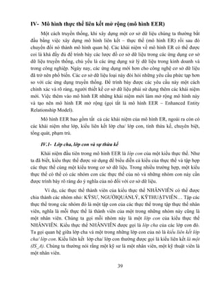 IV- Mô hình thực thể liên kết mở rộng (mô hình EER)
      Một cách truyền thống, khi xây dựng một cơ sở dữ liệu chúng ta thường bắt
đầu bằng việc xây dựng mô hình liên kết – thực thể (mô hình ER) rồi sau đó
chuyển đổi nó thành mô hình quan hệ. Các khái niệm về mô hình ER có thể được
coi là khá đầy đủ để trình bày các lược đồ cơ sở dữ liệu trong các ứng dụng cơ sở
dữ liệu truyền thống, chủ yếu là các ứng dụng xử lý dữ liệu trong kinh doanh và
trong công nghiệp. Ngày nay, các ứng dụng mới hơn cho công nghệ cơ sở dữ liệu
đã trở nên phổ biến. Các cơ sở dữ liệu loại này đòi hỏi những yêu cầu phức tạp hơn
so với các ứng dụng truyền thống. Để trình bày được các yêu cầu này một cách
chính xác và rõ ràng, người thiết kế cơ sở dữ liệu phải sử dụng thêm các khái niệm
mới. Việc thêm vào mô hình ER những khái niệm mới làm mở rộng mô hình này
và tạo nên mô hình ER mở rộng (gọi tắt là mô hình EER – Enhanced Entity
Relationship Model).
     Mô hình EER bao gồm tất cả các khái niệm của mô hình ER, ngoài ra còn có
các khái niệm như lớp, kiểu liên kết lớp cha/ lớp con, tính thừa kế, chuyên biệt,
tổng quát, phạm trù.

     IV.1- Lớp cha, lớp con và sự thừa kế
     Khái niệm đầu tiên trong mô hình EER là lớp con của một kiểu thực thể. Như
ta đã biết, kiểu thực thể được sử dụng để biểu diễn cả kiểu của thực thể và tập hợp
các thực thể cùng một kiểu trong cơ sở dữ liệu. Trong nhiều trường hợp, một kiểu
thực thể có thể có các nhóm con các thực thể của nó và những nhóm con này cần
được trình bày rõ ràng do ý nghĩa của nó đối với cơ sở dữ liệu.
       Ví dụ, các thực thể thành viên của kiểu thực thể NHÂNVIÊN có thể được
chia thành các nhóm nhỏ: KỸSƯ, NGƯỜIQUẢNLÝ, KỸTHUẬTVIÊN… Tập các
thực thể trong các nhóm đó là một tập con của các thực thể trong tập thực thể nhân
viên, nghĩa là mỗi thực thể là thành viên của một trong những nhóm này cũng là
một nhân viên. Chúng ta gọi mỗi nhóm này là một lớp con của kiểu thực thể
NHÂNVIÊN. Kiểu thực thể NHÂNVIÊN được gọi là lớp cha của các lớp con đó.
Ta gọi quan hệ giữa lớp cha và một trong những lớp con của nó là kiểu liên kết lớp
cha/ lớp con. Kiểu liên kết lớp cha/ lớp con thường được gọi là kiểu liên kết là một
(IS_A). Chúng ta thường nói rằng một kỹ sư là một nhân viên, một kỹ thuật viên là
một nhân viên.

                                           39
 