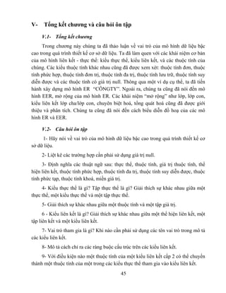 V-    Tổng kết chương và câu hỏi ôn tập

     V.1- Tổng kết chương
     Trong chương này chúng ta đã thảo luận về vai trò của mô hình dữ liệu bậc
cao trong quá trình thiết kế cơ sở dữ liệu. Ta đã làm quen với các khái niệm cơ bản
của mô hình liên kết - thực thể: kiểu thực thể, kiểu liên kết, và các thuộc tính của
chúng. Các kiểu thuộc tính khác nhau cũng đã được xem xét: thuộc tính đơn, thuộc
tính phức hợp, thuộc tính đơn trị, thuộc tính đa trị, thuộc tính lưu trữ, thuộc tính suy
diễn được và các thuộc tính có giá trị null. Thông qua một ví dụ cụ thể, ta đã tiến
hành xây dựng mô hình ER “CÔNGTY”. Ngoài ra, chúng ta cũng đã nói đến mô
hình EER, mở rộng của mô hình ER. Các khái niệm “mở rộng” như lớp, lớp con,
kiểu liên kết lớp cha/lớp con, chuyên biệt hoá, tổng quát hoá cũng đã được giới
thiệu và phân tích. Chúng ta cũng đã nói đến cách biểu diễn đồ hoạ của các mô
hình ER và EER.

     V.2- Câu hỏi ôn tập
     1- Hãy nói về vai trò của mô hình dữ liệu bậc cao trong quá trình thiết kế cơ
sở dữ liệu.
     2- Liệt kê các trường hợp cần phải sử dụng giá trị null.
     3- Định nghĩa các thuật ngữ sau: thực thể, thuộc tính, giá trị thuộc tính, thể
hiện liên kết, thuộc tính phức hợp, thuộc tính đa trị, thuộc tính suy diễn được, thuộc
tính phức tạp, thuộc tính khoá, miền giá trị.
     4- Kiểu thực thể là gì? Tập thực thể là gì? Giải thích sự khác nhau giữa một
thực thể, một kiểu thực thể và một tập thực thể.
     5- Giải thích sự khác nhau giữa một thuộc tính và một tập giá trị.
      6 - Kiểu liên kết là gì? Giải thích sự khác nhau giữa một thể hiện liên kết, một
tập liên kết và một kiểu liên kết.
     7- Vai trò tham gia là gì? Khi nào cần phải sử dụng các tên vai trò trong mô tả
các kiểu liên kết.
     8- Mô tả cách chỉ ra các ràng buộc cấu trúc trên các kiểu liên kết.
     9- Với điều kiện nào một thuộc tính của một kiểu liên kết cấp 2 có thể chuyển
thành một thuộc tính của một trong các kiểu thực thể tham gia vào kiểu liên kết.
                                             45
 