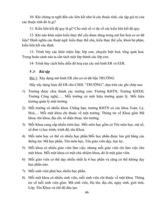 10- Khi chúng ta nghĩ đến các liên kết như là các thuộc tính, các tập giá trị của
các thuộc tính đó là gì?
     11- Kiểu liên kết đệ quy là gì? Cho một số ví dụ về các kiểu liên kết đệ quy.
     12- Khi nào khái niệm kiểu thực thể yếu được dùng trong mô hìn hoá cơ sở dữ
liệu? Định nghĩa các thuật ngữ: kiểu thực thể chủ, kiểu thực thể yếu, khoá bộ phận,
kiểu liên kết xác định.
    13- Trình bày các khái niệm lớp, lớp con, chuyên biệt hoá, tổng quát hoá.
Trong hoàn cảnh nào ta cần tách một lớp thành các lớp con.
     14- Trình bày cách biểu diễn đồ hoạ của các mô hình ER và EER.

     V.3- Bài tập
     Bài 1: Xây dựng mô hình ER cho cơ sở dữ liệu TRƯỜNG
     Hãy xây dựng lược đồ ER cho CSDL “TRƯỜNG”, dựa trên các ghi chép sau:
1) Trường được chia thành các trường con: Trường KHTN, Trường KHXH,
   Trường Công nghệ,…. Mỗi trường có một hiệu trưởng quản lý. Mỗi hiệu
   trưởng quản lý một trường.
2) Mỗi trường có nhiều khoa. Chẳng hạn, trường KHTN có các khoa Toán, Lý,
   Hoá,… Mỗi một khoa chỉ thuộc về một trường. Thông tin về Khoa gồm Mã
   khoa, tên khoa, địa chỉ, số điện thoại, tên trường.
3) Mỗi Khoa cung cấp nhiều môn học. Mỗi môn học gồm có Tên môn học, mã số,
   số đơn vị học trình, trình độ, tên Khoa.
4) Mỗi môn học có thể có nhiều học phần.Mỗi học phần được lưu giữ bằng các
   thông tin: Mã học phần, Tên môn học, Tên giáo viên dạy, học kỳ.
5) Mỗi khoa có nhiều giáo viên làm việc, nhưng mỗi giáo viên chỉ làm việc cho
   một khoa. Mỗi một khoa có một chủ nhiệm khoa, đó là một giáo viên.
6) Mỗi giáo viên có thể dạy nhiều nhất là 4 học phần và cũng có thể không dạy
   học phần nào.
7) Mỗi sinh viên phải học nhiều học phần.
8) Mỗi một khoa có nhiều sinh viên, mỗi sinh viên chỉ thuộc về một khoa. Thông
   tin về mỗi sinh viên gồm: Mã sinh viên, Họ tên, địa chỉ, ngày sinh, giới tính,
   Lớp, Tên Khoa và chế độ đào tạo.
                                       46
 