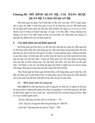 Chương III- MÔ HÌNH QUAN HỆ, CÁC RÀNG BUỘC
            QUAN HỆ VÀ ĐẠI SỐ QUAN HỆ
     Mô hình quan hệ được Ted Codd đưa ra đầu tiên vào năm 1970 và gây được
chú ý ngay tức khắc vì tính đơn giản và các cơ sở toán học của nó. Mô hình quan
hệ sử dụng khái niệm quan hệ toán học như là khối xây dựng cơ sở và có cơ sở lý
thuyết của nó trong lý thuyết tập hợp và logic vị từ bậc nhất. Trong chương này
chúng ta sẽ nói về các đặc trưng cơ bản của mô hình, các ràng buộc của chúng và
tập hợp các phép toán của mô hình quan hệ.

I-   Các khái niệm của mô hình quan hệ
     Mô hình quan hệ biểu thị cơ sở dữ liệu như một tập các quan hệ. Mỗi quan hệ
có thể được biểu diễn như một bảng giá trị, mỗi một dòng trong bảng biểu thị một
tấp hợp các giá trị dữ liệu liên quan với nhau. Trong chương trước, chúng ta đã đưa
ra các khái niệm về kiểu thực thể và kiểu liên kết như là các khái niệm để mô hình
hoá dữ liệu của thế giới thực. Trong mô hình quan hệ, mỗi một dòng trong bảng
biểu thị một sự kiện tương ứng với một thực thể hoặc một liên kết của thế giới
thực. Tên bảng và tên các cột dùng để giúp giải thích ý nghĩa của các giá trị trong
mỗi hàng. Mọi giá trị trong một cột đều cùng một kiểu dữ liệu
     Theo thuật ngữ mô hình quan hệ hình thức, mỗi hàng được gọi là một bộ, mỗi
đầu cột được gọi là một thuộc tính, và bảng được gọi là một quan hệ. Kiểu dữ liệu
mô tả các kiểu của dữ liệu xuất hiện trong mỗi cột gọi là một miền

     I.1-   Miền, thuộc tính, bộ và quan hệ
      Một miền D là một tập hợp các giá trị nguyên tử, điều đó có nghĩa là mỗi giá
trị trong miền là không thể phân chia được trong phạm vi mô hình quan hệ. Để đặc
tả một miền, người ta chỉ ra một tên, một kiểu dữ liệu và khuôn dạng dữ liệu. Một
số ví dụ về định nghĩa miền:
     . Họ tên: Tập hợp các dãy chữ cái có độ dài <= 30.
     . Tuổi: Tập các số nguyên nằm trong khoảng từ 1 đến 80.
     . Giới tính: Tập hợp gồm hai giá trị “Nam”, “Nữ”.


                                          48
 