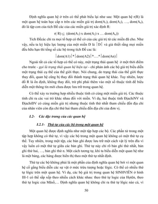 Định nghĩa quan hệ ở trên có thể phát biểu lại như sau: Một quan hệ r(R) là
một quan hệ toán học cấp n trên các miền giá trị dom(A1), dom(A2), …, dom(An),
đó là tập con của tích Đề các của các miền giá trị xác định R:
                       r( R) ⊆ (dom(A1) x dom(A2) x … dom(An))
     Tích Đềcác chỉ ra mọi tổ hợp có thể có của các giá trị từ các miền đã cho. Như
vậy, nếu ta ký hiệu lực lượng của một miền D là ⏐D⏐ và giả thiết rằng mọi miền
đều hữu hạn thì tổng số các bộ trong tích Đề cac là:
                       ⏐dom(A1)⏐*⏐dom(A2)⏐*….*⏐dom(An)⏐
     Ngoài tất cả các tổ hợp có thể có này, một trạng thái quan hệ ở một thời điểm
cho trước - gọi là trạng thái quan hệ hiện tại - chỉ phản ánh các bộ giá trị biểu diễn
một trạng thái cụ thể của thế giới thực. Nói chung, do trạng thái của thế giới thực
thay đổi, quan hệ cũng bị thay đổi thành trạng thái quan hệ khác. Tuy nhiên, lược
đồ R là ổn định, không thay đổi, trừ phi phải thêm vào một số thuộc tính để biểu
diễn một thông tin mới chưa được lưu trữ trong quan hệ.
     Có thể xảy ra trường hợp nhiều thuộc tính có cùng một miền giá trị. Các thuộc
tính chỉ ra các vai trò khác nhau đối với miền. Ví dụ, hai thuộc tính ĐịachỉNV và
ĐịachỉĐV có cùng miền giá trị nhưng thuộc tính thứ nhất tham chiếu đến địa chỉ
của nhân viên còn địa chỉ thứ hai tham chiếu đến địa chỉ của đơn vị.

     I.2-    Các đặc trưng của các quan hệ

            I.2.1- Thứ tự của các bộ trong một quan hệ
     Một quan hệ được định nghĩa như một tập hợp các bộ. Các phần tử trong một
tập hợp không có thứ tự, vì vậy các bộ trong một quan hệ không có một thứ tự cụ
thể. Tuy nhiên, trong một tệp, các bản ghi được lưu trữ một cách vật lý trên đĩa vì
vậy luôn có một thứ tự giữa các bản ghi. Thứ tự này chỉ rõ bản ghi thứ nhất, bản
ghi thứ hai, …, bản ghi thứ n. Một cách tương tự, khi ta biểu diễn một quan hệ như
là một bảng, các hàng được hiển thị theo một thứ tự nhất định.
      Thứ tự các bộ không phải là một phần của định nghĩa quan hệ bởi vì một quan
hệ cố gắng biểu diễn các sự vật ở mức trừu tượng hoặc lôgic. Có thể có nhiều thứ
tự lôgic trên một quan hệ. Ví dụ, các bộ giá trị trong quan hệ SINHVIÊN ở hình
III-1 có thể sắp xếp theo nhiều cách khác nhau: theo thứ tự logic của Họtên, theo
thứ tự logic của Mãsố,… Định nghĩa quan hệ không chỉ ra thứ tự lôgic nào cả, vì

                                            50
 