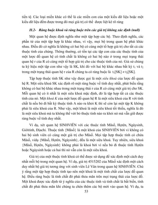 tiền tệ. Các loại miền khác có thể là các miền con của một kiểu dữ liệu hoặc một
kiểu dữ liệu đếm được trong đó mọi giá trị có thể được liệt kê rõ ràng

     II.2- Ràng buộc khoá và ràng buộc trên các giá trị không xác định (null)
     Một quan hệ được định nghĩa như một tập hợp các bộ. Theo định nghĩa, các
phần tử của một tập hợp là khác nhau, vì vậy, mọi bộ trong quan hệ phải khác
nhau. Điều đó có nghĩa là không có hai bộ có cùng một tổ hợp giá trị cho tất cả các
thuộc tính của chúng. Thông thường, có tồn tại các tập con của các thuộc tính của
một lược đồ quan hệ có tính chất là không có hai bộ nào ở trong mọi trạng thái
quan hệ r của R có cùng một tổ hợp giá trị cho các thuộc tính của nó. Giả sử chúng
ta ký hiệu một tập con như vậy là SK, khi đó với hai bộ khác nhau bất kỳ t1 và t2
trong một trạng thái quan hệ r của R chúng ta có ràng buộc là t1[SK] ≠ t2[SK].
     Tập hợp thuộc tính SK như vậy được gọi là một siêu khoá của lược đồ quan
hệ R. Một siêu khoá SK xác định rõ một ràng buộc về tính duy nhất, phát biểu rằng
không có hai bộ khác nhau trong một trạng thái r của R có cùng một giá trị cho SK.
Mỗi quan hệ có ít nhất là một siêu khoá mặc định, đó là tập hợp tất cả các thuộc
tính của nó. Một khoá K của một lược đồ quan hệ R là một siêu khoá của R với tính
chất là nếu bỏ đi bất kỳ thuộc tính A nào ra khỏi K thì sẽ còn lại một tập K không
phải là siêu khoá của R. Như vậy, một khoá là một siêu khoá tối thiểu, nghĩa là đó
là một siêu khoá mà ta không thể vứt bỏ thuộc tính nào ra khỏi nó mà vẫn giữ được
ràng buộc về tính duy nhất.
     Ví dụ, xét quan hệ SINHVIÊN với các thuộc tính Mãsố, Họtên, Ngàysinh,
Giớitính, Địachỉ. Thuộc tính {Mãsố} là một khoá của SINHVIÊN bởi vì không có
hai bộ sinh viên có cùng một giá trị cho Mãsố. Mọi tập hợp thuộc tính có chứa
Mãsố, vídụ {Mãsố, Họtên, Ngàysinh}, đều là một siêu khoá. Tuy nhiên, siêu khoá
{Mãsố, Họtên, Ngàysinh} không phải là khoá bởi vì nếu bỏ đi thuộc tính Họtên
hoặc Ngàysinh hoặc cả hai thì nó vẫn còn là một siêu khoá.
     Giá trị của một thuộc tính khoá có thể được sử dụng để xác định một cách duy
nhất mỗi bộ trong một quan hệ. Ví dụ, giá trị 4515202 của Mãsố xác định một cách
duy nhất bộ giá trị tương ứng với sinh viên Lê Vân trong quan hệ SINHVIÊN. Chú
ý rằng một tập hợp thuộc tính tạo nên một khoá là một tính chất của lược đồ quan
hệ. Điều ràng buộc là tính chất đó phải thỏa mãn trên mọi trạng thái của lược đồ.
Một khoá được xác định từ ý nghĩa của các thuộc tính và tính chất là bất biến, tính
chất đó phải thỏa mãn khi chúng ta chèn thêm các bộ mới vào quan hệ. Ví dụ, ta
                                           53
 